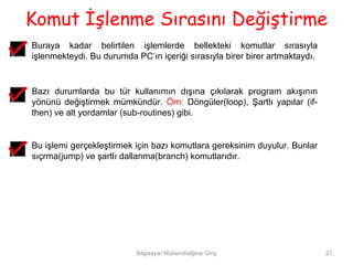 Komut İşlenme Sırasını Değiştirme
Buraya kadar belirtilen işlemlerde bellekteki komutlar sırasıyla
işlenmekteydi. Bu durumda PC’ın içeriği sırasıyla birer birer artmaktaydı.


Bazı durumlarda bu tür kullanımın dışına çıkılarak program akışının
yönünü değiştirmek mümkündür. Örn: Döngüler(loop), Şartlı yapılar (if-
then) ve alt yordamlar (sub-routines) gibi.


Bu işlemi gerçekleştirmek için bazı komutlara gereksinim duyulur. Bunlar
sıçrma(jump) ve şartlı dallanma(branch) komutlarıdır.




                           Bilgisayar Mühendisliğine Giriş                   27
 