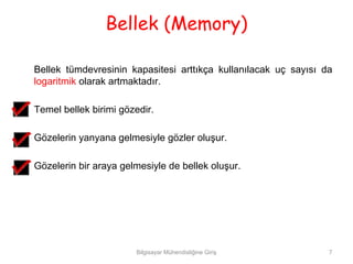 Bellek (Memory)

Bellek tümdevresinin kapasitesi arttıkça kullanılacak uç sayısı da
logaritmik olarak artmaktadır.

Temel bellek birimi gözedir.

Gözelerin yanyana gelmesiyle gözler oluşur.

Gözelerin bir araya gelmesiyle de bellek oluşur.




                       Bilgisayar Mühendisliğine Giriş           7
 