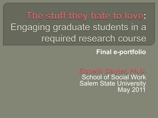 The stuff they hate to love: Engaging graduate students in a required research course Final e-portfolio Elspeth Slayter, Ph.D. School of Social Work Salem State University May 2011 
