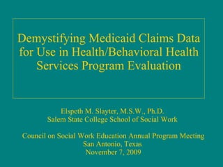 Demystifying Medicaid Claims Data for Use in Health/Behavioral Health Services Program Evaluation Elspeth M. Slayter, M.S.W., Ph.D.  Salem State College School of Social Work  Council on Social Work Education Annual Program Meeting San Antonio, Texas  November 7, 2009 