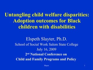 Untangling child welfare disparities: Adoption outcomes for Black children with disabilities Elspeth Slayter, Ph.D. School of Social Work Salem State College July 16, 2009 2 nd  National Conference on  Child and Family Programs and Policy  Slayer 
