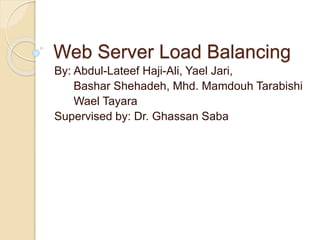 Web Server Load Balancing 
By: Abdul-Lateef Haji-Ali, Yael Jari, 
Bashar Shehadeh, Mhd. Mamdouh Tarabishi 
Wael Tayara 
Supervised by: Dr. Ghassan Saba 
 