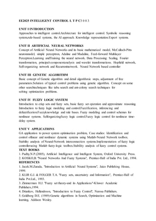EE2025 INTELLIGENT CONTROL L T P C3 0 0 3
UNIT I INTRODUCTION
Approaches to intelligent control.Architecture for intelligent control. Symbolic reasoning
system,rule-based systems, the AI approach. Knowledge representation.Expert systems.
UNIT II ARTIFICIAL NEURAL NETWORKS
Concept of Artificial Neural Networks and its basic mathematical model, McCulloch-Pitts
neuronmodel, simple perceptron, Adaline and Madaline, Feed-forward Multilayer
Perceptron.Learning andTraining the neural network. Data Processing: Scaling, Fourier
transformation, principal-componentanalysis and wavelet transformations. Hopfield network,
Self-organizing network and Recurrentnetwork. Neural Network based controller
UNIT III GENETIC ALGORITHM
Basic concept of Genetic algorithm and detail algorithmic steps, adjustment of free
parameters.Solution of typical control problems using genetic algorithm. Concept on some
other searchtechniques like tabu search and ant-colony search techniques for
solving optimization problems.
UNIT IV FUZZY LOGIC SYSTEM
Introduction to crisp sets and fuzzy sets, basic fuzzy set operation and approximate reasoning.
Introduction to fuzzy logic modeling and control.Fuzzification, inferencing and
defuzzification.Fuzzyknowledge and rule bases. Fuzzy modeling and control schemes for
nonlinear systems. Selforganizingfuzzy logic control.Fuzzy logic control for nonlinear time-
delay system.
UNIT V APPLICATIONS
GA application to power system optimisation problem, Case studies: Identification and
control oflinear and nonlinear dynamic systems using Matlab-Neural Network toolbox.
Stability analysis of Neural-Network interconnection systems.Implementation of fuzzy logic
controllerusing Matlab fuzzy-logic toolbox.Stability analysis of fuzzy control systems.
TEXT BOOKS
1. Padhy.N.P.(2005), Artificial Intelligence and Intelligent System, Oxford University Press.
2. KOSKO,B. "Neural Networks And Fuzzy Systems", Prentice-Hall of India Pvt. Ltd., 1994.
REFERENCES
1. Jacek.M.Zurada, "Introduction to Artificial Neural Systems", Jaico Publishing House,
1999.
2. KLIR G.J. & FOLGER T.A. "Fuzzy sets, uncertainty and Information", Prentice-Hall of
India Pvt.Ltd., 1993.
3. Zimmerman H.J. "Fuzzy set theory-and its Applications"-Kluwer Academic
Publishers,1994.
4. Driankov, Hellendroon, "Introduction to Fuzzy Control", Narosa Publishers.
5. Goldberg D.E. (1989) Genetic algorithms in Search, Optimization and Machine
learning, Addison Wesley.
 