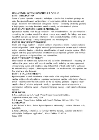 EE2026POWER SYSTEM DYNAMICS L T P C3 0 0 3
UNIT I INTRODUCTION
Basics of system dynamics – numerical techniques – introduction to software packages to
study theresponses.Concept and importance of power system stability in the operation and
design - distinction betweentransient and dynamic stability - complexity of stability problem
in large system – necessity forreduced models - stability of interconnected systems.
UNIT II SYNCHRONOUS MACHINE MODELLING
Synchronous machine - flux linkage equations - Park’s transformation - per unit conversion -
normalizing the equations - equivalent circuit - current space model - flux linkage state space
model.Sub-transient and transient inductances - time constants.Simplified models (one axis
and constant flux linkage) - steady state equations and phasordiagrams.
UNIT III MACHINE CONTROLLERS
Exciter and voltage regulators - function and types of excitation systems - typical excitation
systemconfiguration - block diagram and state space representation of IEEE type 1 excitation
system -saturation function - stabilizing circuit.Function of speed governing systems - block
diagram and state space representation of IEEEmechanical hydraulic governor and electrical
hydraulic governors for hydro turbines and steamturbines.
UNIT IV TRANSIENT STABILITY
State equation for multimachine system with one axis model and simulation – modelling of
multimachine power system with one axis machine model including excitation system and
speedgoverning system and simulation using R-K method of fourth order (Gill’s technique)
for transientstability analysis - power system stabilizer. For all simulations, the algorithm and
flow chart have tobe discussed.
UNIT V DYNAMIC STABILITY
System response to small disturbances - linear model of the unregulated synchronous
machine andits modes of oscillation - regulated synchronous machine - distribution of power
impact – linearizationof the load equation for the one machine problem – simplified linear
model - effect of excitation ondynamic stability - approximate system representation -
supplementary stabilizing signals – dynamicperformance measure - small signal performance
measures.
TEXT BOOKS
1. P.M. Anderson and A.A.Fouad, ‘Power System Control and Stability’,
GalgotiaPublications,New Delhi, 2003.
2. P. Kundur, ‘Power System Stability and Control’, McGraw Hill Inc., USA, 1994.
REFERENCES
1. M.A.Pai and W.Sauer, ‘Power System Dynamics and Stability’, Pearson Education Asia,
India,2002.
2. James A.Momoh, Mohamed.E. EI-Hawary.“ Electric Systems, Dynamics and stability
withArtificial Intelligence applications”, Marcel Dekker, USA First
Edition 2000
 