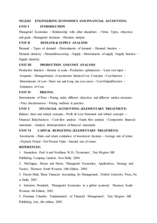 MG2452 ENGINEERING ECONOMICS AND FINANCIAL ACCOUNTING
UNIT I INTRODUCTION
Managerial Economics - Relationship with other disciplines - Firms: Types, objectives
and goals - Managerial decisions - Decision analysis.
UNIT II DEMAND & SUPPLY ANALYSIS
Demand - Types of demand - Determinants of demand - Demand function -
Demand elasticity - Demandforecasting - Supply - Determinants of supply -Supply function -
Supply elasticity.
UNIT III PRODUCTION AND COST ANALYSIS
Production function - Returns to scale - Production optimization - Least cost input -
Isoquants - Managerialuses of production function.Cost Concepts - Cost function -
Determinants of cost - Short run and Long run cost curves - Cost OutputDecision -
Estimation of Cost.
UNIT IV PRICING
Determinants of Price - Pricing under different objectives and different market structures
- Price discrimination - Pricing methods in practice.
UNIT V FINANCIAL ACCOUNTING (ELEMENTARY TREATMENT)
Balance sheet and related concepts - Profit & Loss Statement and related concepts - -
Financial RatioAnalysis - Cash flow analysis - Funds flow analysis - Comparative financial
statements - Analysis &Interpretation of financial statements.
UNIT VI CAPITAL BUDGETING (ELEMENTARY TREATMENT)
Investments - Risks and return evaluation of investment decision - Average rate of return
- Payback Period - Net Present Value - Internal rate of return.
REFERENCES:
1. Samuelson. Paul A and Nordhaus W.D., 'Economics', Tata Mcgraw Hill
Publishing Company Limited, New Delhi, 2004.
2. McGuigan, Moyer and Harris, 'Managerial Economics; Applications, Strategy and
Tactics', Thomson South Western, 10th Edition, 2005.
3. Paresh Shah, 'Basic Financial Accounting for Management', Oxford University Press, Ne
w Delhi, 2007.
4. Salvatore Dominick, 'Managerial Economics in a global economy'. Thomson South
Western, 4th Edition, 2001.
5. Prasanna Chandra. 'Fundamentals of Financial Management', Tata Mcgraw Hill
Publishing Ltd., 4th edition, 2005.
 