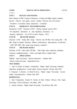 CS2403 DIGITAL SIGNAL PROCESSING L T P C
3 0 0 3
UNIT I SIGNALS AND SYSTEMS
Basic elements of DSP concepts of frequency in Analog and Digital Signals sampling
theorem – Discrete– time signals, systems Analysis of discrete time LTI systems –
Z transform –Convolution (linear andcircular) – Correlation.
UNIT II FREQUENCY TRANSFORMATIONS
Introduction to DFT – Properties of DFT – Filtering methods based on DFT –
FFT Algorithms Decimation –in – time Algorithms, Decimation – in –
frequency Algorithms – Use of FFT in Linear Filtering – DCT.
UNIT III IIR FILTER DESIGN
Structures of IIR – Analog filter design – Discrete time IIR filter from analog filter – IIR
filter design by Impulse Invariance, Bilinear transformation, Approximation of derivatives
– (HPF, BPF, BRF) filter design using frequency translation
UNIT IV FIR FILTER DESIGN
Structures of FIR – Linear phase FIR filter – Filter design using windowing techniques,
Frequency samplingtechniques – Finite word length effects in digital Filters
UNIT V APPLICATIONS
Multirate signal processing – Speech compression – Adaptive filter –
Musical sound processing – Imageenhancement.
TEXT BOOKS:
1. John G. Proakis & Dimitris G.Manolakis, “Digital Signal Processing Principles,
Algorithms &Applications”, Fourth edition, Pearson education / Prentice Hall, 2007.
2. Emmanuel C..Ifeachor, & Barrie.W.Jervis, “Digital Signal Processing”, Second
edition, PearsonEducation / Prentice Hall, 2002.
REFERENCES:
1. Alan V.Oppenheim, Ronald W. Schafer & Hohn. R.Back, “Discrete Time Signal
Processing”, Pearson Education, 2nd edition, 2005.
2. Andreas Antoniou, “Digital Signal Processing”, Tata McGraw Hill, 2001
 