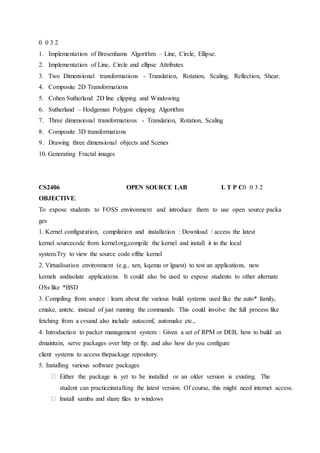 0 0 3 2
1. Implementation of Bresenhams Algorithm – Line, Circle, Ellipse.
2. Implementation of Line, Circle and ellipse Attributes
3. Two Dimensional transformations - Translation, Rotation, Scaling, Reflection, Shear.
4. Composite 2D Transformations
5. Cohen Sutherland 2D line clipping and Windowing
6. Sutherland – Hodgeman Polygon clipping Algorithm
7. Three dimensional transformations - Translation, Rotation, Scaling
8. Composite 3D transformations
9. Drawing three dimensional objects and Scenes
10. Generating Fractal images
CS2406 OPEN SOURCE LAB L T P C0 0 3 2
OBJECTIVE:
To expose students to FOSS environment and introduce them to use open source packa
ges
1. Kernel configuration, compilation and installation : Download / access the latest
kernel sourcecode from kernel.org,compile the kernel and install it in the local
system.Try to view the source code ofthe kernel
2. Virtualisation environment (e.g., xen, kqemu or lguest) to test an applications, new
kernels andisolate applications. It could also be used to expose students to other alternate
OSs like *BSD
3. Compiling from source : learn about the various build systems used like the auto* family,
cmake, antetc. instead of just running the commands. This could involve the full process like
fetching from a cvsand also include autoconf, automake etc.,
4. Introduction to packet management system : Given a set of RPM or DEB, how to build an
dmaintain, serve packages over http or ftp. and also how do you configure
client systems to access thepackage repository.
5. Installing various software packages
Either the package is yet to be installed or an older version is existing. The
student can practiceinstalling the latest version. Of course, this might need internet access.
Install samba and share files to windows
 