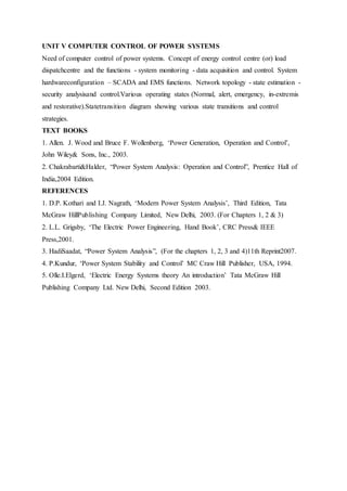 UNIT V COMPUTER CONTROL OF POWER SYSTEMS
Need of computer control of power systems. Concept of energy control centre (or) load
dispatchcentre and the functions - system monitoring - data acquisition and control. System
hardwareconfiguration – SCADA and EMS functions. Network topology - state estimation -
security analysisand control.Various operating states (Normal, alert, emergency, in-extremis
and restorative).Statetransition diagram showing various state transitions and control
strategies.
TEXT BOOKS
1. Allen. J. Wood and Bruce F. Wollenberg, ‘Power Generation, Operation and Control’,
John Wiley& Sons, Inc., 2003.
2. Chakrabarti&Halder, “Power System Analysis: Operation and Control”, Prentice Hall of
India,2004 Edition.
REFERENCES
1. D.P. Kothari and I.J. Nagrath, ‘Modern Power System Analysis’, Third Edition, Tata
McGraw HillPublishing Company Limited, New Delhi, 2003. (For Chapters 1, 2 & 3)
2. L.L. Grigsby, ‘The Electric Power Engineering, Hand Book’, CRC Press& IEEE
Press,2001.
3. HadiSaadat, “Power System Analysis”, (For the chapters 1, 2, 3 and 4)11th Reprint2007.
4. P.Kundur, ‘Power System Stability and Control’ MC Craw Hill Publisher, USA, 1994.
5. Olle.I.Elgerd, ‘Electric Energy Systems theory An introduction’ Tata McGraw Hill
Publishing Company Ltd. New Delhi, Second Edition 2003.
 