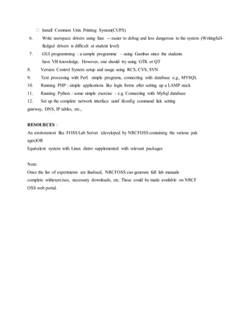 Install Common Unix Printing System(CUPS)
6. Write userspace drivers using fuse -- easier to debug and less dangerous to the system (Writingfull-
fledged drivers is difficult at student level)
7. GUI programming : a sample programme – using Gambas since the students
have VB knowledge. However, one should try using GTK or QT
8. Version Control System setup and usage using RCS, CVS, SVN
9. Text processing with Perl: simple programs, connecting with database e.g., MYSQL
10. Running PHP : simple applications like login forms after setting up a LAMP stack
11. Running Python : some simple exercise – e.g. Connecting with MySql database
12. Set up the complete network interface usinf ifconfig command liek setting
gateway, DNS, IP tables, etc.,
RESOURCES :
An environment like FOSS Lab Server (developed by NRCFOSS containing the various pak
ages)OR
Equivalent system with Linux distro supplemented with relevant packages
Note:
Once the list of experiments are finalised, NRCFOSS can generate full lab manuals
complete withexercises, necessary downloads, etc. These could be made available on NRCF
OSS web portal.
 