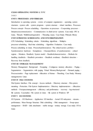 CS2411 OPERATING SYSTEMS L T P C
3 0 0 3
UNIT I PROCESSES AND THREADS
Introduction to operating systems – review of computer organization – operating system
structures –system calls – system programs – system structure – virtual machines. Processes:
Process concept– Process scheduling – Operations on processes – Cooperating processes –
Interprocesscommunication – Communication in client-server systems. Case study: IPC in
Linux. Threads: Multithreadingmodels – Threading issues. Case Study: Pthreads library
UNIT II PROCESS SCHEDULING AND SYNCHRONIZATION
CPU Scheduling: Scheduling criteria – Scheduling algorithms – Multiple-
processor scheduling –Real time scheduling – Algorithm Evaluation. Case study:
Process scheduling in Linux. ProcessSynchronization: The critical-section problem –
Synchronization hardware – Semaphores – Classicproblems of synchronization – critical
regions – Monitors. Deadlock: System model – Deadlockcharacterization – Methods for
handling deadlocks – Deadlock prevention – Deadlock avoidance –Deadlock detection –
Recovery from deadlock.
UNIT III STORAGE MANAGEMENT
Memory Management: Background – Swapping – Contiguous memory allocation – Paging –
Segmentation – Segmentation with paging. Virtual Memory:Background – Demand paging –
Processcreation – Page replacement –Allocation of frames – Thrashing. Case Study: Memory
managementin Linux
UNIT IV FILE SYSTEMS
File-System Interface: File concept – Access methods – Directory structure –File-system
mounting –Protection. File-System Implementation : Directory implementation – Allocation
methods – Freespacemanagement – efficiency and performance – recovery – log-structured
file systems. Casestudies: File system in Linux – file system in Windows XP
UNIT V I/O SYSTEMS
I/O Systems – I/O Hardware – Application I/O interface – kernel I/O subsystem – streams –
performance. Mass-Storage Structure: Disk scheduling – Disk management – Swap-space
management – RAID – disk attachment – stable storage – tertiary storage. Case study: I/O in
Linux
 