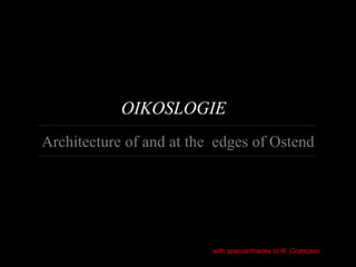 OIKOSLOGIE
Architecture of and at the edges of Ostend




                          with special thanks to R. Grabczan
 