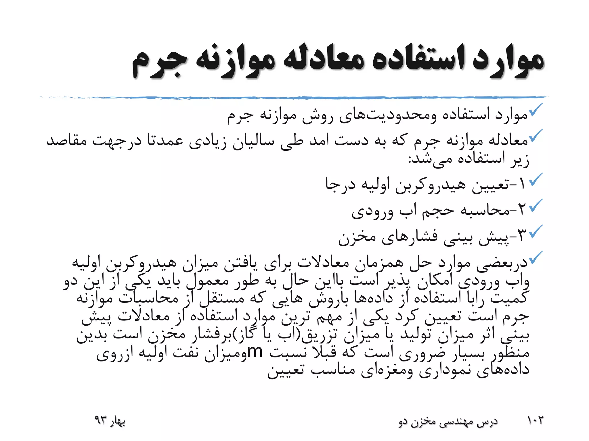 ‫جرم‬ ‫موازنه‬ ‫معادله‬ ‫استفاده‬ ‫موارد‬
‫استفاده‬ ‫موارد‬‫ومحدودیت‬‫های‬‫جرم‬ ‫موازنه‬ ‫روش‬
‫دست‬ ‫به‬ ‫که‬ ‫جرم‬ ‫موازنه‬ ‫معادله‬‫امد‬‫عمدتا‬ ‫زیادی‬ ‫سالیان‬ ‫طی‬‫درجهت‬‫مقاص‬‫د‬
‫استفاده‬ ‫زیر‬‫می‬‫شد‬:
1-‫درجا‬ ‫اولیه‬ ‫هیدروکربن‬ ‫تعیین‬
2-‫حجم‬ ‫محاسبه‬‫اب‬‫ورودی‬
3-‫مخزن‬ ‫فشارهای‬ ‫بینی‬ ‫پیش‬
‫دربعضی‬‫اولی‬ ‫هیدروکربن‬ ‫میزان‬ ‫یافتن‬ ‫برای‬ ‫معادالت‬ ‫همزمان‬ ‫حل‬ ‫موارد‬‫ه‬
‫واب‬‫است‬ ‫پذیر‬ ‫امکان‬ ‫ورودی‬‫بااین‬‫د‬ ‫این‬ ‫از‬ ‫یکی‬ ‫باید‬ ‫معمول‬ ‫طور‬ ‫به‬ ‫حال‬‫و‬
‫کمیت‬‫رابا‬‫داده‬ ‫از‬ ‫استفاده‬‫ها‬‫باروش‬‫موازن‬ ‫محاسبات‬ ‫از‬ ‫مستقل‬ ‫که‬ ‫هایی‬‫ه‬
‫پیش‬ ‫معادالت‬ ‫از‬ ‫استفاده‬ ‫موارد‬ ‫ترین‬ ‫مهم‬ ‫از‬ ‫یکی‬ ‫کرد‬ ‫تعیین‬ ‫است‬ ‫جرم‬
‫تزریق‬ ‫میزان‬ ‫یا‬ ‫تولید‬ ‫میزان‬ ‫اثر‬ ‫بینی‬(‫اب‬‫گاز‬ ‫یا‬)‫برفشار‬‫است‬ ‫مخزن‬‫بدین‬
‫نسبت‬ ‫قبال‬ ‫که‬ ‫است‬ ‫ضروری‬ ‫بسیار‬ ‫منظور‬m‫ومیزان‬‫اولیه‬ ‫نفت‬‫ازروی‬
‫داده‬‫نموداری‬ ‫های‬‫ومغزه‬‫ای‬‫تعیین‬ ‫مناسب‬
‫بهار‬93 ‫دو‬ ‫مخزن‬ ‫مهندسی‬ ‫درس‬ 102
 