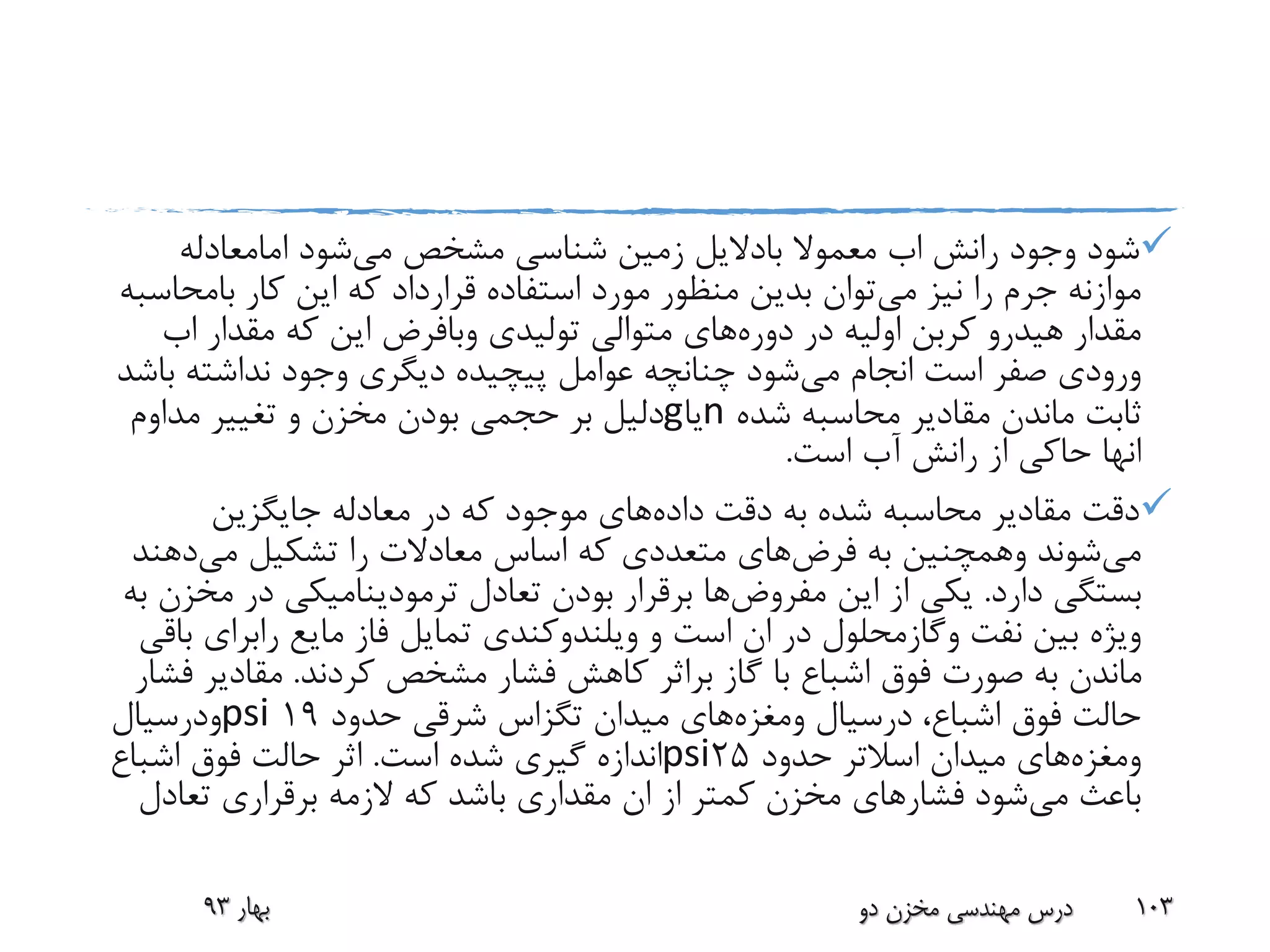 ‫رانش‬ ‫وجود‬ ‫شود‬‫اب‬‫معموال‬‫بادالیل‬‫می‬ ‫مشخص‬ ‫شناسی‬ ‫زمین‬‫شود‬‫امامعادله‬
‫می‬ ‫نیز‬ ‫را‬ ‫جرم‬ ‫موازنه‬‫کار‬ ‫این‬ ‫که‬ ‫قرارداد‬ ‫استفاده‬ ‫مورد‬ ‫منظور‬ ‫بدین‬ ‫توان‬‫بامح‬‫اسبه‬
‫مقدار‬‫هیدرو‬‫در‬ ‫اولیه‬ ‫کربن‬‫دوره‬‫های‬‫تولیدی‬ ‫متوالی‬‫وبافرض‬‫مقدار‬ ‫که‬ ‫این‬‫اب‬
‫می‬ ‫انجام‬ ‫است‬ ‫صفر‬ ‫ورودی‬‫ب‬ ‫نداشته‬ ‫وجود‬ ‫دیگری‬ ‫پیچیده‬ ‫عوامل‬ ‫چنانچه‬ ‫شود‬‫اشد‬
‫شده‬ ‫محاسبه‬ ‫مقادیر‬ ‫ماندن‬ ‫ثابت‬n‫یا‬g‫مداوم‬ ‫تغییر‬ ‫و‬ ‫مخزن‬ ‫بودن‬ ‫حجمی‬ ‫بر‬ ‫دلیل‬
‫انها‬‫است‬ ‫آب‬ ‫رانش‬ ‫از‬ ‫حاکی‬.
‫داده‬ ‫دقت‬ ‫به‬ ‫شده‬ ‫محاسبه‬ ‫مقادیر‬ ‫دقت‬‫جایگزین‬ ‫معادله‬ ‫در‬ ‫که‬ ‫موجود‬ ‫های‬
‫می‬‫شوند‬‫وهمچنین‬‫به‬‫فرض‬‫های‬‫می‬ ‫تشکیل‬ ‫را‬ ‫معادالت‬ ‫اساس‬ ‫که‬ ‫متعددی‬‫دهن‬‫د‬
‫دارد‬ ‫بستگی‬.‫این‬ ‫از‬ ‫یکی‬‫مفروض‬‫ها‬‫م‬ ‫در‬ ‫ترمودینامیکی‬ ‫تعادل‬ ‫بودن‬ ‫برقرار‬‫به‬ ‫خزن‬
‫نفت‬ ‫بین‬ ‫ویژه‬‫وگازمحلول‬‫و‬ ‫است‬ ‫ان‬ ‫در‬‫ویلندوکندی‬‫مایع‬ ‫فاز‬ ‫تمایل‬‫رابرای‬‫باقی‬
‫گاز‬ ‫با‬ ‫اشباع‬ ‫فوق‬ ‫صورت‬ ‫به‬ ‫ماندن‬‫براثر‬‫کردند‬ ‫مشخص‬ ‫فشار‬ ‫کاهش‬.‫مقادیر‬‫فشار‬
،‫اشباع‬ ‫فوق‬ ‫حالت‬‫درسیال‬‫ومغزه‬‫های‬‫حدود‬ ‫شرقی‬ ‫تگزاس‬ ‫میدان‬19psi‫ودرسیال‬
‫ومغزه‬‫های‬‫میدان‬‫اسالتر‬‫حدود‬25psi‫است‬ ‫شده‬ ‫گیری‬ ‫اندازه‬.‫اشباع‬ ‫فوق‬ ‫حالت‬ ‫اثر‬
‫می‬ ‫باعث‬‫تعادل‬ ‫برقراری‬ ‫الزمه‬ ‫که‬ ‫باشد‬ ‫مقداری‬ ‫ان‬ ‫از‬ ‫کمتر‬ ‫مخزن‬ ‫فشارهای‬ ‫شود‬
‫بهار‬93 ‫دو‬ ‫مخزن‬ ‫مهندسی‬ ‫درس‬ 103
 