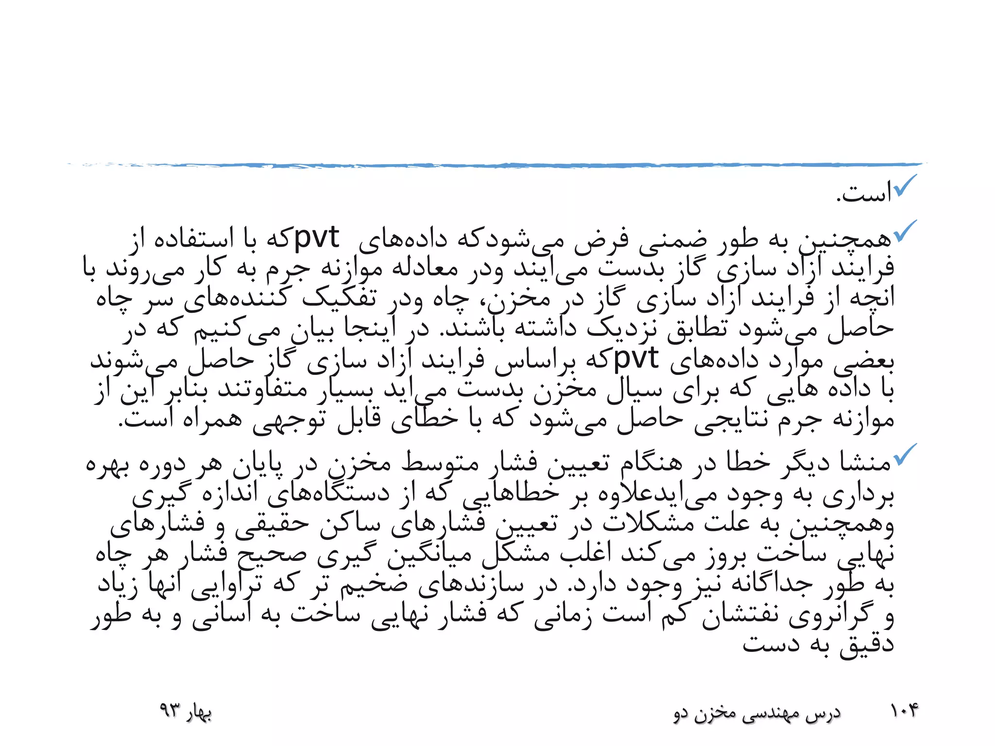 ‫است‬.
‫فرض‬ ‫ضمنی‬ ‫طور‬ ‫به‬ ‫همچنین‬‫می‬‫شودکه‬‫داده‬‫های‬pvt‫از‬ ‫استفاده‬ ‫با‬ ‫که‬
‫فرایند‬‫ازاد‬‫بدست‬ ‫گاز‬ ‫سازی‬‫می‬‫ایند‬‫ودر‬‫کار‬ ‫به‬ ‫جرم‬ ‫موازنه‬ ‫معادله‬‫می‬‫رو‬‫ند‬‫با‬
‫انچه‬‫فرایند‬ ‫از‬‫ازاد‬‫چاه‬ ،‫مخزن‬ ‫در‬ ‫گاز‬ ‫سازی‬‫ودر‬‫تفکیک‬‫کننده‬‫های‬‫چ‬ ‫سر‬‫اه‬
‫می‬ ‫حاصل‬‫باشند‬ ‫داشته‬ ‫نزدیک‬ ‫تطابق‬ ‫شود‬.‫می‬ ‫بیان‬ ‫اینجا‬ ‫در‬‫کنیم‬‫در‬ ‫که‬
‫داده‬ ‫موارد‬ ‫بعضی‬‫های‬pvt‫فرایند‬ ‫براساس‬ ‫که‬‫ازاد‬‫می‬ ‫حاصل‬ ‫گاز‬ ‫سازی‬‫شوند‬
‫بدست‬ ‫مخزن‬ ‫سیال‬ ‫برای‬ ‫که‬ ‫هایی‬ ‫داده‬ ‫با‬‫می‬‫اید‬‫بن‬ ‫متفاوتند‬ ‫بسیار‬‫از‬ ‫این‬ ‫ابر‬
‫می‬ ‫حاصل‬ ‫نتایجی‬ ‫جرم‬ ‫موازنه‬‫است‬ ‫همراه‬ ‫توجهی‬ ‫قابل‬ ‫خطای‬ ‫با‬ ‫که‬ ‫شود‬.
‫دوره‬ ‫هر‬ ‫پایان‬ ‫در‬ ‫مخزن‬ ‫متوسط‬ ‫فشار‬ ‫تعیین‬ ‫هنگام‬ ‫در‬ ‫خطا‬ ‫دیگر‬ ‫منشا‬‫بهره‬
‫وجود‬ ‫به‬ ‫برداری‬‫می‬‫ایدعالوه‬‫بر‬‫خطاهایی‬‫دستگاه‬ ‫از‬ ‫که‬‫گیری‬ ‫اندازه‬ ‫های‬
‫وهمچنین‬‫فشار‬ ‫تعیین‬ ‫در‬ ‫مشکالت‬ ‫علت‬ ‫به‬‫فش‬ ‫و‬ ‫حقیقی‬ ‫ساکن‬ ‫های‬‫ارهای‬
‫می‬ ‫بروز‬ ‫ساخت‬ ‫نهایی‬‫فش‬ ‫صحیح‬ ‫گیری‬ ‫میانگین‬ ‫مشکل‬ ‫اغلب‬ ‫کند‬‫چاه‬ ‫هر‬ ‫ار‬
‫دارد‬ ‫وجود‬ ‫نیز‬ ‫جداگانه‬ ‫طور‬ ‫به‬.‫سازند‬ ‫در‬‫تراوایی‬ ‫که‬ ‫تر‬ ‫ضخیم‬ ‫های‬‫انها‬‫ز‬‫یاد‬
‫گرانروی‬ ‫و‬‫نفتشان‬‫به‬ ‫ساخت‬ ‫نهایی‬ ‫فشار‬ ‫که‬ ‫زمانی‬ ‫است‬ ‫کم‬‫اسانی‬‫و‬‫طور‬ ‫به‬
‫دست‬ ‫به‬ ‫دقیق‬
‫بهار‬93 ‫دو‬ ‫مخزن‬ ‫مهندسی‬ ‫درس‬ 104
 