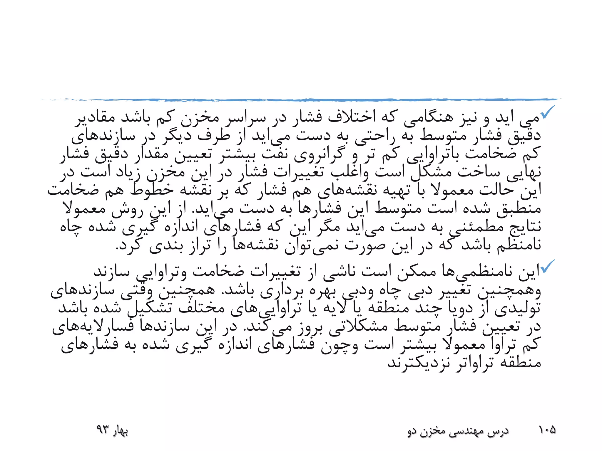 ‫می‬‫اید‬‫مقاد‬ ‫باشد‬ ‫کم‬ ‫مخزن‬ ‫سراسر‬ ‫در‬ ‫فشار‬ ‫اختالف‬ ‫که‬ ‫هنگامی‬ ‫نیز‬ ‫و‬‫یر‬
‫دست‬ ‫به‬ ‫راحتی‬ ‫به‬ ‫متوسط‬ ‫فشار‬ ‫دقیق‬‫می‬‫اید‬‫سازند‬ ‫در‬ ‫دیگر‬ ‫طرف‬ ‫از‬‫های‬
‫ضخامت‬ ‫کم‬‫باتراوایی‬‫د‬ ‫مقدار‬ ‫تعیین‬ ‫بیشتر‬ ‫نفت‬ ‫گرانروی‬ ‫و‬ ‫تر‬ ‫کم‬‫فشار‬ ‫قیق‬
‫است‬ ‫مشکل‬ ‫ساخت‬ ‫نهایی‬‫واغلب‬‫است‬ ‫زیاد‬ ‫مخزن‬ ‫این‬ ‫در‬ ‫فشار‬ ‫تغییرات‬‫در‬
‫تهیه‬ ‫با‬ ‫معموال‬ ‫حالت‬ ‫این‬‫نقشه‬‫های‬‫ض‬ ‫هم‬ ‫خطوط‬ ‫نقشه‬ ‫بر‬ ‫که‬ ‫فشار‬ ‫هم‬‫خامت‬
‫فشار‬ ‫این‬ ‫متوسط‬ ‫است‬ ‫شده‬ ‫منطبق‬‫دست‬ ‫به‬ ‫ها‬‫می‬‫اید‬.‫معمو‬ ‫روش‬ ‫این‬ ‫از‬‫ال‬
‫دست‬ ‫به‬ ‫مطمئنی‬ ‫نتایج‬‫می‬‫اید‬‫فشار‬ ‫که‬ ‫این‬ ‫مگر‬‫ش‬ ‫گیری‬ ‫اندازه‬ ‫های‬‫چاه‬ ‫ده‬
‫نمی‬ ‫صورت‬ ‫این‬ ‫در‬ ‫که‬ ‫باشد‬ ‫نامنظم‬‫توان‬‫نقشه‬‫ها‬‫کرد‬ ‫بندی‬ ‫تراز‬ ‫را‬.
‫این‬‫نامنظمی‬‫ها‬‫ضخامت‬ ‫تغییرات‬ ‫از‬ ‫ناشی‬ ‫است‬ ‫ممکن‬‫وتراوایی‬‫سازند‬
‫وهمچنین‬‫چاه‬ ‫دبی‬ ‫تغییر‬‫ودبی‬‫باشد‬ ‫برداری‬ ‫بهره‬.‫سا‬ ‫وقتی‬ ‫همچنین‬‫زند‬‫های‬
‫از‬ ‫تولیدی‬‫دویا‬‫یا‬ ‫الیه‬ ‫یا‬ ‫منطقه‬ ‫چند‬‫تراوایی‬‫های‬‫ش‬ ‫تشکیل‬ ‫مختلف‬‫باشد‬ ‫ده‬
‫می‬ ‫بروز‬ ‫مشکالتی‬ ‫متوسط‬ ‫فشار‬ ‫تعیین‬ ‫در‬‫کند‬.‫سازند‬ ‫این‬ ‫در‬‫ها‬‫فس‬‫ارالیه‬‫های‬
‫است‬ ‫بیشتر‬ ‫معموال‬ ‫تراوا‬ ‫کم‬‫وچون‬‫فش‬ ‫به‬ ‫شده‬ ‫گیری‬ ‫اندازه‬ ‫فشارهای‬‫ارهای‬
‫منطقه‬‫تراواتر‬‫نزدیکترند‬
‫بهار‬93 ‫دو‬ ‫مخزن‬ ‫مهندسی‬ ‫درس‬ 105
 