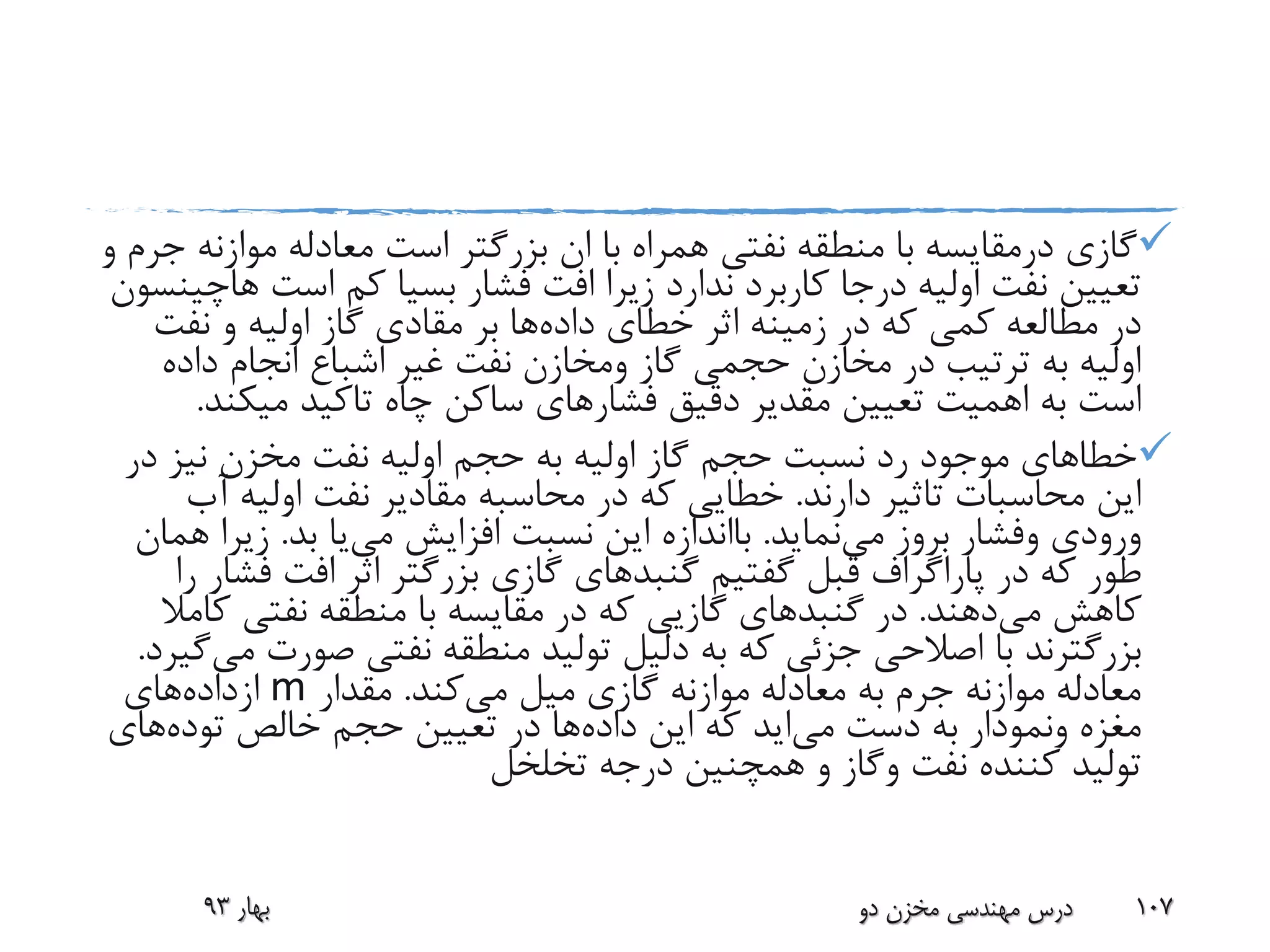 ‫گازی‬‫درمقایسه‬‫موازن‬ ‫معادله‬ ‫است‬ ‫بزرگتر‬ ‫ان‬ ‫با‬ ‫همراه‬ ‫نفتی‬ ‫منطقه‬ ‫با‬‫و‬ ‫جرم‬ ‫ه‬
‫فشار‬ ‫افت‬ ‫زیرا‬ ‫ندارد‬ ‫کاربرد‬ ‫درجا‬ ‫اولیه‬ ‫نفت‬ ‫تعیین‬‫بسیا‬‫است‬ ‫کم‬‫ه‬‫اچینسون‬
‫داده‬ ‫خطای‬ ‫اثر‬ ‫زمینه‬ ‫در‬ ‫که‬ ‫کمی‬ ‫مطالعه‬ ‫در‬‫بر‬ ‫ها‬‫مقادی‬‫نفت‬ ‫و‬ ‫اولیه‬ ‫گاز‬
‫گاز‬ ‫حجمی‬ ‫مخازن‬ ‫در‬ ‫ترتیب‬ ‫به‬ ‫اولیه‬‫ومخازن‬‫داده‬ ‫انجام‬ ‫اشباع‬ ‫غیر‬ ‫نفت‬
‫تعیین‬ ‫اهمیت‬ ‫به‬ ‫است‬‫مقدیر‬‫فشار‬ ‫دقیق‬‫میک‬ ‫تاکید‬ ‫چاه‬ ‫ساکن‬ ‫های‬‫ند‬.
‫د‬ ‫نیز‬ ‫مخزن‬ ‫نفت‬ ‫اولیه‬ ‫حجم‬ ‫به‬ ‫اولیه‬ ‫گاز‬ ‫حجم‬ ‫نسبت‬ ‫رد‬ ‫موجود‬ ‫خطاهای‬‫ر‬
‫دارند‬ ‫تاثیر‬ ‫محاسبات‬ ‫این‬.‫خطایی‬‫آ‬ ‫اولیه‬ ‫نفت‬ ‫مقادیر‬ ‫محاسبه‬ ‫در‬ ‫که‬‫ب‬
‫ورودی‬‫وفشار‬‫می‬ ‫بروز‬‫نماید‬.‫بااندازه‬‫افزایش‬ ‫نسبت‬ ‫این‬‫می‬‫یا‬‫بد‬.‫زیر‬‫همان‬ ‫ا‬
‫گفتیم‬ ‫قبل‬ ‫پاراگراف‬ ‫در‬ ‫که‬ ‫طور‬‫گنبدهای‬‫ف‬ ‫افت‬ ‫اثر‬ ‫بزرگتر‬ ‫گازی‬‫را‬ ‫شار‬
‫می‬ ‫کاهش‬‫دهند‬.‫در‬‫گنبد‬‫های‬‫گازیی‬‫ک‬ ‫نفتی‬ ‫منطقه‬ ‫با‬ ‫مقایسه‬ ‫در‬ ‫که‬‫امال‬
‫بزرگترند‬‫صور‬ ‫نفتی‬ ‫منطقه‬ ‫تولید‬ ‫دلیل‬ ‫به‬ ‫که‬ ‫جزئی‬ ‫اصالحی‬ ‫با‬‫می‬ ‫ت‬‫گیرد‬.
‫می‬ ‫میل‬ ‫گازی‬ ‫موازنه‬ ‫معادله‬ ‫به‬ ‫جرم‬ ‫موازنه‬ ‫معادله‬‫کند‬.‫مقدار‬m‫ازداده‬‫های‬
‫مغزه‬‫ونمودار‬‫دست‬ ‫به‬‫می‬‫اید‬‫داده‬ ‫این‬ ‫که‬‫خالص‬ ‫حجم‬ ‫تعیین‬ ‫در‬ ‫ها‬‫توده‬‫های‬
‫نفت‬ ‫کننده‬ ‫تولید‬‫وگاز‬‫تخلخل‬ ‫درجه‬ ‫همچنین‬ ‫و‬
‫بهار‬93 ‫دو‬ ‫مخزن‬ ‫مهندسی‬ ‫درس‬ 107
 