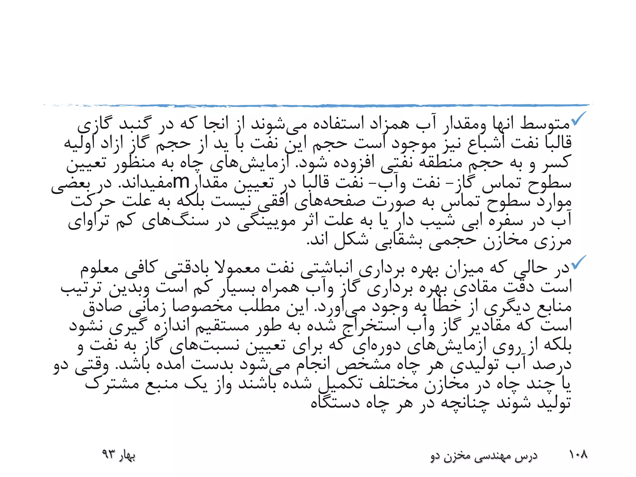 ‫متوسط‬‫انها‬‫ومقدار‬‫می‬ ‫استفاده‬ ‫همزاد‬ ‫آب‬‫از‬ ‫شوند‬‫انجا‬‫گازی‬ ‫گنبد‬ ‫در‬ ‫که‬
‫قالبا‬‫گاز‬ ‫حجم‬ ‫از‬ ‫ید‬ ‫با‬ ‫نفت‬ ‫این‬ ‫حجم‬ ‫است‬ ‫موجود‬ ‫نیز‬ ‫اشباع‬ ‫نفت‬‫ازاد‬‫ا‬‫ولیه‬
‫شود‬ ‫افزوده‬ ‫نفتی‬ ‫منطقه‬ ‫حجم‬ ‫به‬ ‫و‬ ‫کسر‬.‫ازمایش‬‫های‬‫تعی‬ ‫منظور‬ ‫به‬ ‫چاه‬‫ین‬
‫گاز‬ ‫تماس‬ ‫سطوح‬-‫نفت‬‫وآب‬-‫نفت‬‫قالبا‬‫مقدار‬ ‫تعیین‬ ‫در‬m‫مفیداند‬.‫بعضی‬ ‫در‬
‫صورت‬ ‫به‬ ‫تماس‬ ‫سطوح‬ ‫موارد‬‫صفحه‬‫های‬‫ح‬ ‫علت‬ ‫به‬ ‫بلکه‬ ‫نیست‬ ‫افقی‬‫رکت‬
‫در‬ ‫مویینگی‬ ‫اثر‬ ‫علت‬ ‫به‬ ‫یا‬ ‫دار‬ ‫شیب‬ ‫ابی‬ ‫سفره‬ ‫در‬ ‫آب‬‫سنگ‬‫های‬‫کم‬‫ت‬‫راوای‬
‫اند‬ ‫شکل‬ ‫بشقابی‬ ‫حجمی‬ ‫مخازن‬ ‫مرزی‬.
‫معموال‬ ‫نفت‬ ‫انباشتی‬ ‫برداری‬ ‫بهره‬ ‫میزان‬ ‫که‬ ‫حالی‬ ‫در‬‫بادقتی‬‫م‬ ‫کافی‬‫علوم‬
‫دقت‬ ‫است‬‫مقادی‬‫گاز‬ ‫برداری‬ ‫بهره‬‫وآب‬‫است‬ ‫کم‬ ‫بسیار‬ ‫همراه‬‫وبدین‬‫ترت‬‫یب‬
‫وجود‬ ‫به‬ ‫خطا‬ ‫از‬ ‫دیگری‬ ‫منابع‬‫می‬‫اورد‬.‫صادق‬ ‫زمانی‬ ‫مخصوصا‬ ‫مطلب‬ ‫این‬
‫گاز‬ ‫مقادیر‬ ‫که‬ ‫است‬‫وآب‬‫ن‬ ‫گیری‬ ‫اندازه‬ ‫مستقیم‬ ‫طور‬ ‫به‬ ‫شده‬ ‫استخراج‬‫شود‬
‫روی‬ ‫از‬ ‫بلکه‬‫ازمایش‬‫های‬‫دوره‬‫تعیین‬ ‫برای‬ ‫که‬ ‫ای‬‫نسبت‬‫های‬‫نف‬ ‫به‬ ‫گاز‬‫و‬ ‫ت‬
‫می‬ ‫انجام‬ ‫مشخص‬ ‫چاه‬ ‫هر‬ ‫تولیدی‬ ‫آب‬ ‫درصد‬‫بدست‬ ‫شود‬‫امده‬‫باشد‬.‫وقتی‬‫دو‬
‫باشند‬ ‫شده‬ ‫تکمیل‬ ‫مختلف‬ ‫مخازن‬ ‫در‬ ‫چاه‬ ‫چند‬ ‫یا‬‫واز‬‫مشترک‬ ‫منبع‬ ‫یک‬
‫دستگاه‬ ‫چاه‬ ‫هر‬ ‫در‬ ‫چنانچه‬ ‫شوند‬ ‫تولید‬
‫بهار‬93 ‫دو‬ ‫مخزن‬ ‫مهندسی‬ ‫درس‬ 108
 