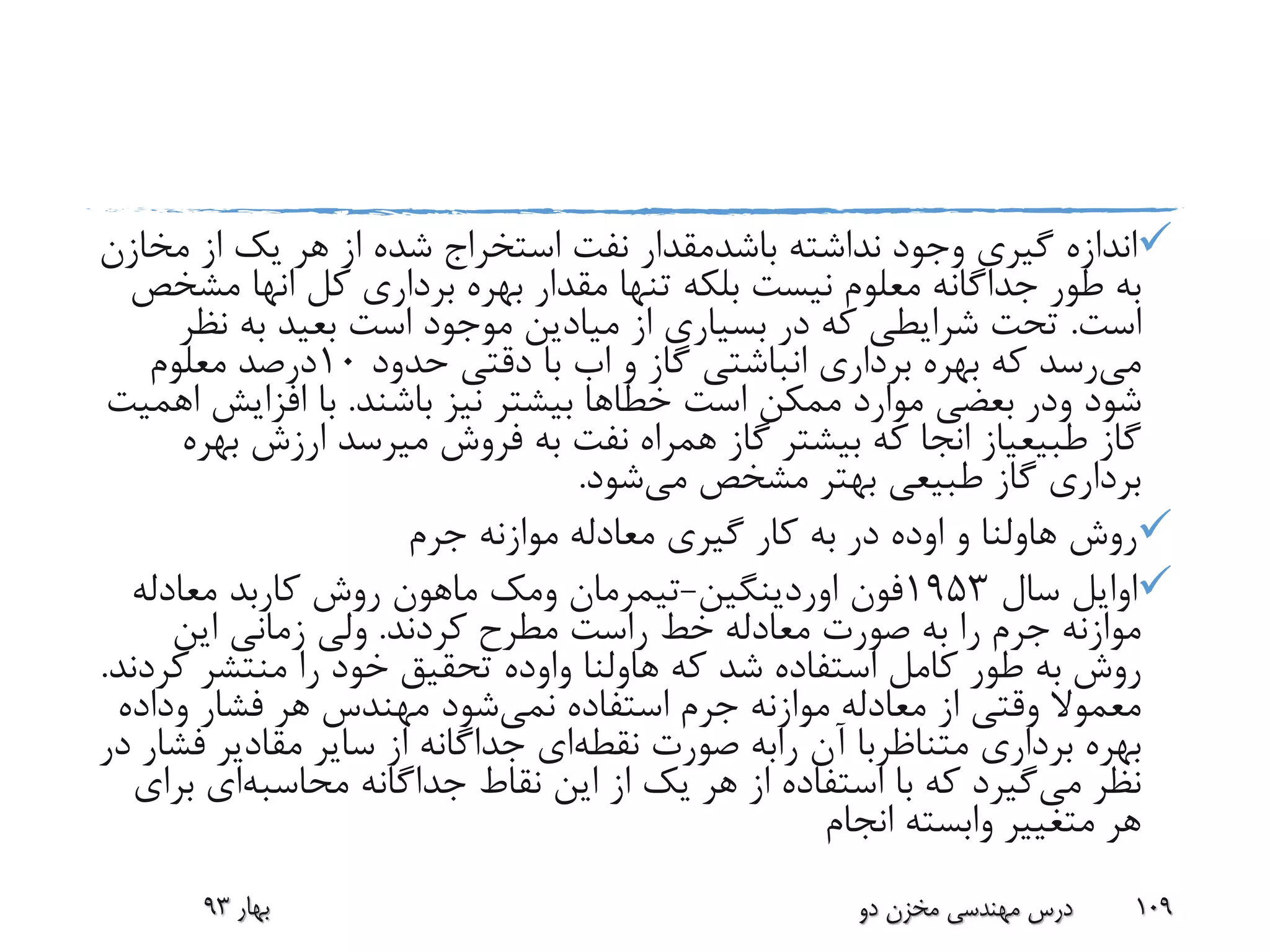 ‫نداشته‬ ‫وجود‬ ‫گیری‬ ‫اندازه‬‫باشدمقدار‬‫م‬ ‫از‬ ‫یک‬ ‫هر‬ ‫از‬ ‫شده‬ ‫استخراج‬ ‫نفت‬‫خازن‬
‫کل‬ ‫برداری‬ ‫بهره‬ ‫مقدار‬ ‫تنها‬ ‫بلکه‬ ‫نیست‬ ‫معلوم‬ ‫جداگانه‬ ‫طور‬ ‫به‬‫انها‬‫م‬‫شخص‬
‫است‬.‫نظ‬ ‫به‬ ‫بعید‬ ‫است‬ ‫موجود‬ ‫میادین‬ ‫از‬ ‫بسیاری‬ ‫در‬ ‫که‬ ‫شرایطی‬ ‫تحت‬‫ر‬
‫می‬‫و‬ ‫گاز‬ ‫انباشتی‬ ‫برداری‬ ‫بهره‬ ‫که‬ ‫رسد‬‫اب‬‫حدود‬ ‫دقتی‬ ‫با‬10‫معلوم‬ ‫درصد‬
‫شود‬‫ودر‬‫است‬ ‫ممکن‬ ‫موارد‬ ‫بعضی‬‫خطا‬‫ها‬‫باشند‬ ‫نیز‬ ‫بیشتر‬.‫افزایش‬ ‫با‬‫اهمیت‬
‫گاز‬‫طبیعیاز‬‫انجا‬‫ب‬ ‫ارزش‬ ‫میرسد‬ ‫فروش‬ ‫به‬ ‫نفت‬ ‫همراه‬ ‫گاز‬ ‫بیشتر‬ ‫که‬‫هره‬
‫می‬ ‫مشخص‬ ‫بهتر‬ ‫طبیعی‬ ‫گاز‬ ‫برداری‬‫شود‬.
‫روش‬‫هاولنا‬‫و‬‫اوده‬‫جرم‬ ‫موازنه‬ ‫معادله‬ ‫گیری‬ ‫کار‬ ‫به‬ ‫در‬
‫سال‬ ‫اوایل‬1953‫فون‬‫اوردینگین‬-‫تیمرمان‬‫ومک‬‫ماهون‬‫روش‬‫کاربد‬‫معادله‬
‫کردند‬ ‫مطرح‬ ‫راست‬ ‫خط‬ ‫معادله‬ ‫صورت‬ ‫به‬ ‫را‬ ‫جرم‬ ‫موازنه‬.‫این‬ ‫زمانی‬ ‫ولی‬
‫که‬ ‫شد‬ ‫استفاده‬ ‫کامل‬ ‫طور‬ ‫به‬ ‫روش‬‫هاولنا‬‫واوده‬‫ک‬ ‫منتشر‬ ‫را‬ ‫خود‬ ‫تحقیق‬‫ردند‬.
‫استفاده‬ ‫جرم‬ ‫موازنه‬ ‫معادله‬ ‫از‬ ‫وقتی‬ ‫معموال‬‫نمی‬‫شود‬‫فشار‬ ‫هر‬ ‫مهندس‬‫وداد‬‫ه‬
‫برداری‬ ‫بهره‬‫متناظربا‬‫آن‬‫رابه‬‫نقطه‬ ‫صورت‬‫ف‬ ‫مقادیر‬ ‫سایر‬ ‫از‬ ‫جداگانه‬ ‫ای‬‫در‬ ‫شار‬
‫می‬ ‫نظر‬‫جداگانه‬ ‫نقاط‬ ‫این‬ ‫از‬ ‫یک‬ ‫هر‬ ‫از‬ ‫استفاده‬ ‫با‬ ‫که‬ ‫گیرد‬‫محاسبه‬‫ای‬‫ب‬‫رای‬
‫انجام‬ ‫وابسته‬ ‫متغییر‬ ‫هر‬
‫بهار‬93 ‫دو‬ ‫مخزن‬ ‫مهندسی‬ ‫درس‬ 109
 