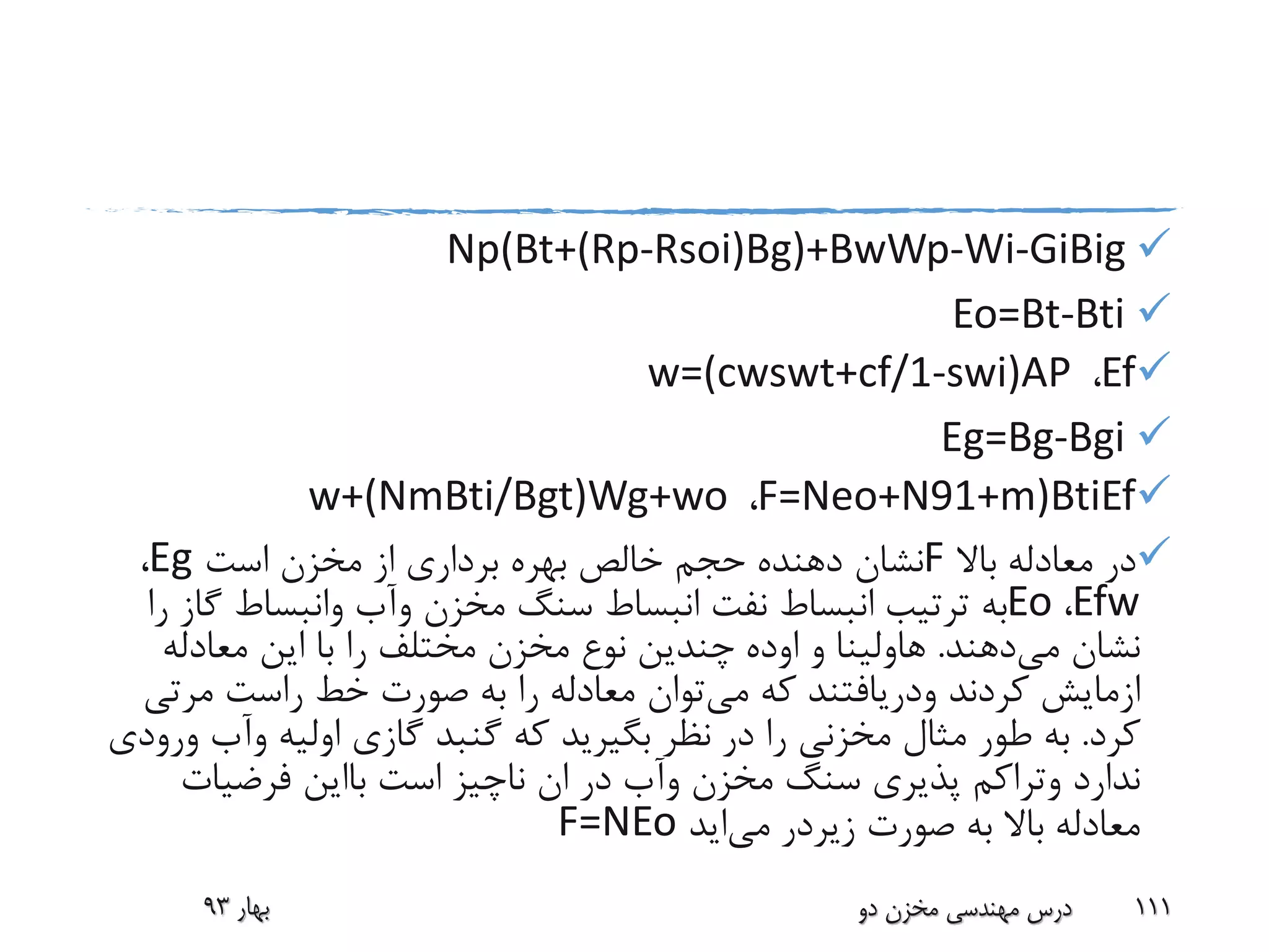 Np(Bt+(Rp-Rsoi)Bg)+BwWp-Wi-GiBig
Eo=Bt-Bti
Ef،w=(cwswt+cf/1-swi)AP
Eg=Bg-Bgi
F=Neo+N91+m)BtiEf،w+(NmBti/Bgt)Wg+wo
‫باال‬ ‫معادله‬ ‫در‬F‫است‬ ‫مخزن‬ ‫از‬ ‫برداری‬ ‫بهره‬ ‫خالص‬ ‫حجم‬ ‫دهنده‬ ‫نشان‬Eg،
Efw،Eo‫مخزن‬ ‫سنگ‬ ‫انبساط‬ ‫نفت‬ ‫انبساط‬ ‫ترتیب‬ ‫به‬‫وآب‬‫وانبساط‬‫گ‬‫را‬ ‫از‬
‫می‬ ‫نشان‬‫دهند‬.‫هاولینا‬‫و‬‫اوده‬‫معادله‬ ‫این‬ ‫با‬ ‫را‬ ‫مختلف‬ ‫مخزن‬ ‫نوع‬ ‫چندین‬
‫ازمایش‬‫کردند‬‫ودریافتند‬‫می‬ ‫که‬‫راست‬ ‫خط‬ ‫صورت‬ ‫به‬ ‫را‬ ‫معادله‬ ‫توان‬‫مرت‬‫ی‬
‫کرد‬.‫اولیه‬ ‫گازی‬ ‫گنبد‬ ‫که‬ ‫بگیرید‬ ‫نظر‬ ‫در‬ ‫را‬ ‫مخزنی‬ ‫مثال‬ ‫طور‬ ‫به‬‫وآب‬‫ورودی‬
‫ندارد‬‫وتراکم‬‫مخزن‬ ‫سنگ‬ ‫پذیری‬‫وآب‬‫است‬ ‫ناچیز‬ ‫ان‬ ‫در‬‫بااین‬‫فرضیات‬
‫صورت‬ ‫به‬ ‫باال‬ ‫معادله‬‫زیردر‬‫می‬‫اید‬F=NEo
‫بهار‬93 ‫دو‬ ‫مخزن‬ ‫مهندسی‬ ‫درس‬ 111
 