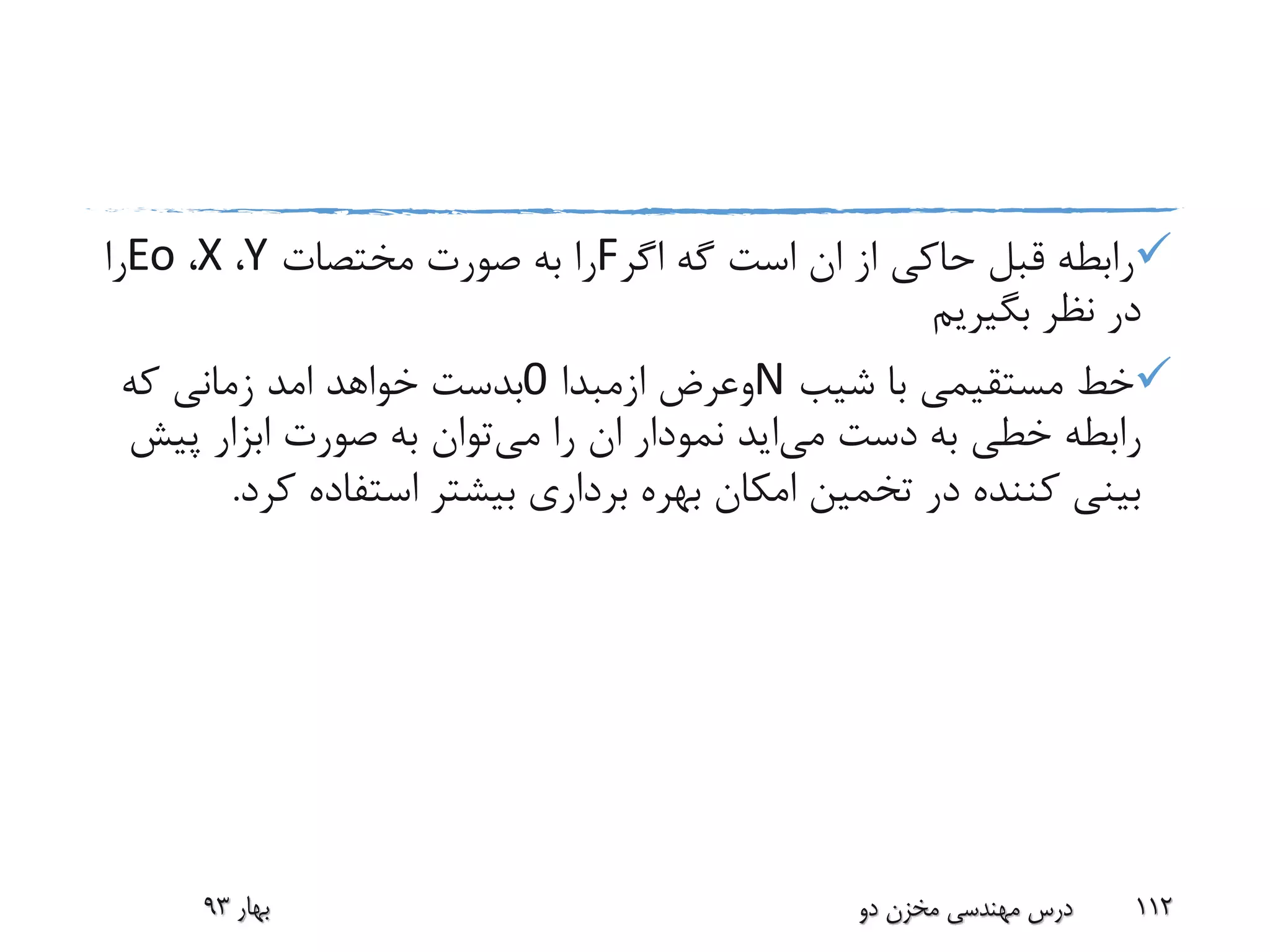 ‫اگر‬ ‫گه‬ ‫است‬ ‫ان‬ ‫از‬ ‫حاکی‬ ‫قبل‬ ‫رابطه‬F‫مختصات‬ ‫صورت‬ ‫به‬ ‫را‬Y،X،Eo‫را‬
‫بگیریم‬ ‫نظر‬ ‫در‬
‫شیب‬ ‫با‬ ‫مستقیمی‬ ‫خط‬N‫وعرض‬‫ازمبدا‬0‫خواهد‬ ‫بدست‬‫امد‬‫که‬ ‫زمانی‬
‫دست‬ ‫به‬ ‫خطی‬ ‫رابطه‬‫می‬‫اید‬‫می‬ ‫را‬ ‫ان‬ ‫نمودار‬‫پی‬ ‫ابزار‬ ‫صورت‬ ‫به‬ ‫توان‬‫ش‬
‫ک‬ ‫استفاده‬ ‫بیشتر‬ ‫برداری‬ ‫بهره‬ ‫امکان‬ ‫تخمین‬ ‫در‬ ‫کننده‬ ‫بینی‬‫رد‬.
‫بهار‬93 ‫دو‬ ‫مخزن‬ ‫مهندسی‬ ‫درس‬ 112
 