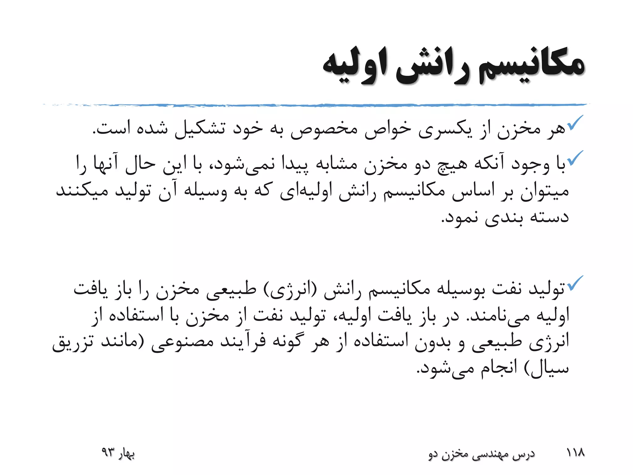 ‫اولیه‬ ‫رانش‬ ‫مکانیسم‬
‫است‬ ‫شده‬ ‫تشکیل‬ ‫خود‬ ‫به‬ ‫مخصوص‬ ‫خواص‬ ‫یکسری‬ ‫از‬ ‫مخزن‬ ‫هر‬.
‫پیدا‬ ‫مشابه‬ ‫مخزن‬ ‫دو‬ ‫هیچ‬ ‫آنکه‬ ‫وجود‬ ‫با‬‫نمی‬‫شود‬‫ر‬ ‫آنها‬ ‫حال‬ ‫این‬ ‫با‬ ،‫ا‬
‫رانش‬ ‫مکانیسم‬ ‫اساس‬ ‫بر‬ ‫میتوان‬‫اولیه‬‫ای‬‫تولی‬ ‫آن‬ ‫وسیله‬ ‫به‬ ‫که‬‫میکنند‬ ‫د‬
‫نمود‬ ‫بندی‬ ‫دسته‬.
‫رانش‬ ‫مکانیسم‬ ‫بوسیله‬ ‫نفت‬ ‫تولید‬(‫انرژی‬)‫ب‬ ‫را‬ ‫مخزن‬ ‫طبیعی‬‫از‬‫یافت‬
‫می‬ ‫اولیه‬‫نامند‬.‫باز‬ ‫در‬‫از‬ ‫استفاده‬ ‫با‬ ‫مخزن‬ ‫از‬ ‫نفت‬ ‫تولید‬ ،‫اولیه‬ ‫یافت‬
‫مصنوعی‬ ‫فرآیند‬ ‫گونه‬ ‫هر‬ ‫از‬ ‫استفاده‬ ‫بدون‬ ‫و‬ ‫طبیعی‬ ‫انرژی‬(‫مانن‬‫تزریق‬ ‫د‬
‫سیال‬)‫می‬ ‫انجام‬‫شود‬.
‫بهار‬93 ‫دو‬ ‫مخزن‬ ‫مهندسی‬ ‫درس‬ 118
 