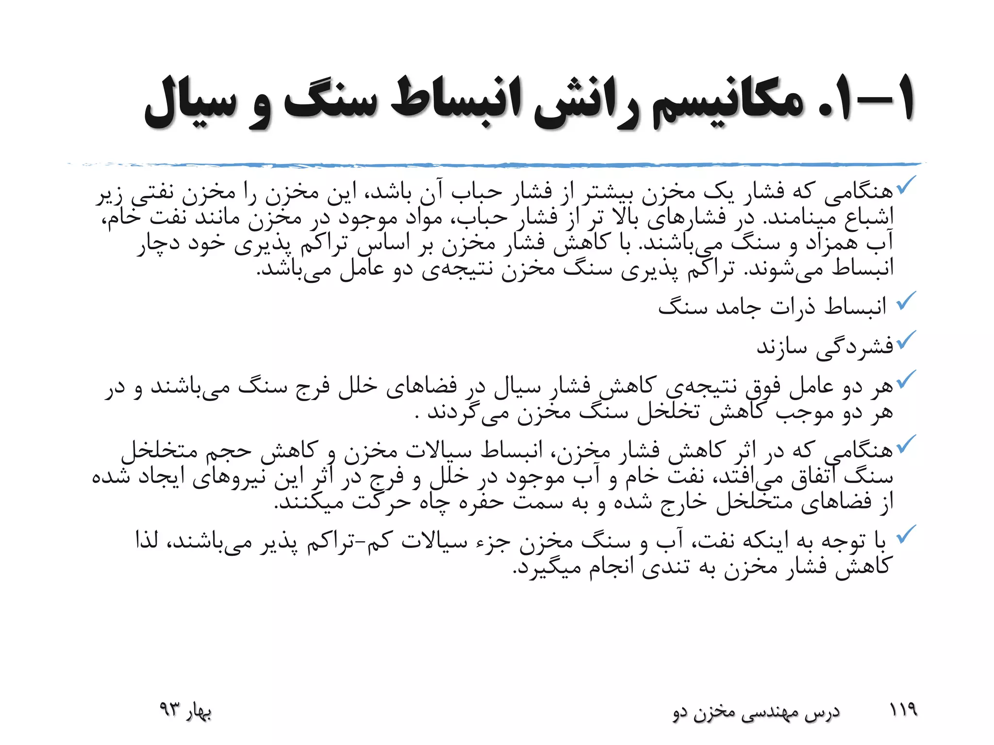 1-1.‫س‬ ‫و‬ ‫سنگ‬ ‫انبساط‬ ‫رانش‬ ‫مکانیسم‬‫یال‬
‫نفت‬ ‫مخزن‬ ‫را‬ ‫مخزن‬ ‫این‬ ،‫باشد‬ ‫آن‬ ‫حباب‬ ‫فشار‬ ‫از‬ ‫بیشتر‬ ‫مخزن‬ ‫یک‬ ‫فشار‬ ‫که‬ ‫هنگامی‬‫زیر‬ ‫ی‬
‫مینامند‬ ‫اشباع‬.‫فشار‬ ‫در‬‫خا‬ ‫نفت‬ ‫مانند‬ ‫مخزن‬ ‫در‬ ‫موجود‬ ‫مواد‬ ،‫حباب‬ ‫فشار‬ ‫از‬ ‫تر‬ ‫باال‬ ‫های‬،‫م‬
‫می‬ ‫سنگ‬ ‫و‬ ‫همزاد‬ ‫آب‬‫باشند‬.‫دچار‬ ‫خود‬ ‫پذیری‬ ‫تراکم‬ ‫اساس‬ ‫بر‬ ‫مخزن‬ ‫فشار‬ ‫کاهش‬ ‫با‬
‫می‬ ‫انبساط‬‫شوند‬.‫مخزن‬ ‫سنگ‬ ‫پذیری‬ ‫تراکم‬‫نتیجه‬‫ی‬‫می‬ ‫عامل‬ ‫دو‬‫باشد‬.
‫سنگ‬ ‫جامد‬ ‫ذرات‬ ‫انبساط‬
‫سازند‬ ‫فشردگی‬
‫فوق‬ ‫عامل‬ ‫دو‬ ‫هر‬‫نتیجه‬‫ی‬‫می‬ ‫سنگ‬ ‫فرج‬ ‫خلل‬ ‫فضاهای‬ ‫در‬ ‫سیال‬ ‫فشار‬ ‫کاهش‬‫و‬ ‫باشند‬‫در‬
‫مخزن‬ ‫سنگ‬ ‫تخلخل‬ ‫کاهش‬ ‫موجب‬ ‫دو‬ ‫هر‬‫می‬‫گردند‬.
‫متخلخل‬ ‫حجم‬ ‫کاهش‬ ‫و‬ ‫مخزن‬ ‫سیاالت‬ ‫انبساط‬ ،‫مخزن‬ ‫فشار‬ ‫کاهش‬ ‫اثر‬ ‫در‬ ‫که‬ ‫هنگامی‬
‫می‬ ‫اتفاق‬ ‫سنگ‬‫ش‬ ‫ایجاد‬ ‫نیروهای‬ ‫این‬ ‫اثر‬ ‫در‬ ‫فرج‬ ‫و‬ ‫خلل‬ ‫در‬ ‫موجود‬ ‫آب‬ ‫و‬ ‫خام‬ ‫نفت‬ ،‫افتد‬‫ده‬
‫میکنند‬ ‫حرکت‬ ‫چاه‬ ‫حفره‬ ‫سمت‬ ‫به‬ ‫و‬ ‫شده‬ ‫خارج‬ ‫متخلخل‬ ‫فضاهای‬ ‫از‬.
‫کم‬ ‫سیاالت‬ ‫جزء‬ ‫مخزن‬ ‫سنگ‬ ‫و‬ ‫آب‬ ،‫نفت‬ ‫اینکه‬ ‫به‬ ‫توجه‬ ‫با‬-‫می‬ ‫پذیر‬ ‫تراکم‬‫باشند‬‫لذا‬ ،
‫میگیرد‬ ‫انجام‬ ‫تندی‬ ‫به‬ ‫مخزن‬ ‫فشار‬ ‫کاهش‬.
‫بهار‬93 ‫دو‬ ‫مخزن‬ ‫مهندسی‬ ‫درس‬ 119
 