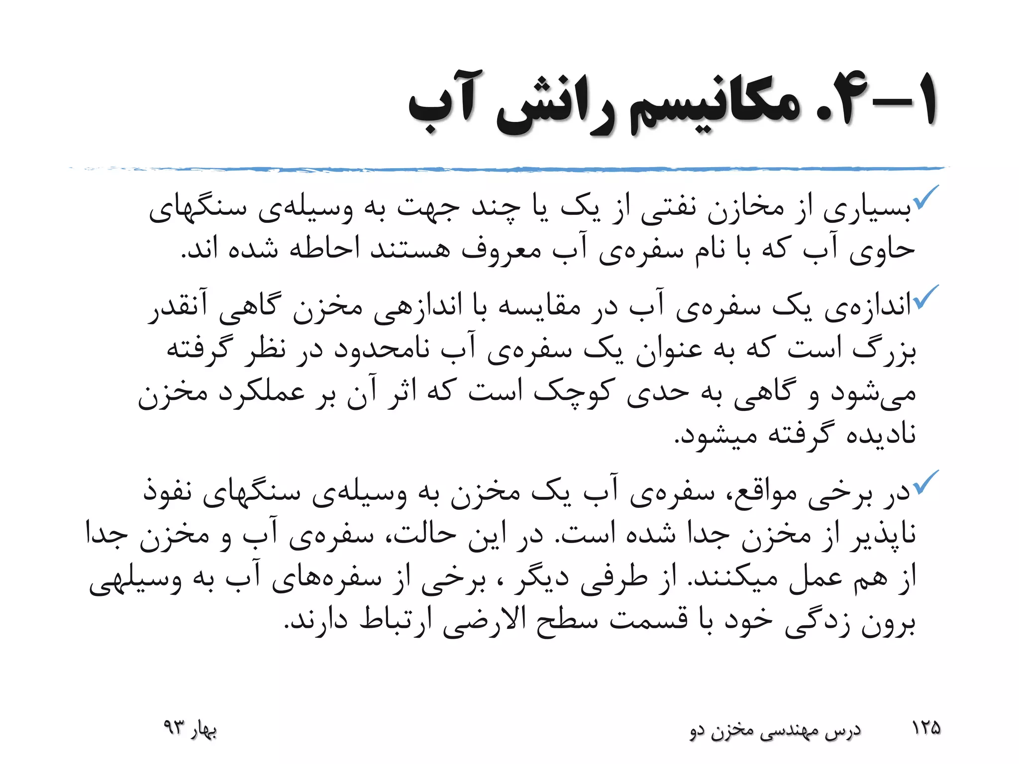 1-4.‫آب‬ ‫رانش‬ ‫مکانیسم‬
‫به‬ ‫جهت‬ ‫چند‬ ‫یا‬ ‫یک‬ ‫از‬ ‫نفتی‬ ‫مخازن‬ ‫از‬ ‫بسیاری‬‫وسیله‬‫ی‬‫سنگهای‬
‫نام‬ ‫با‬ ‫که‬ ‫آب‬ ‫حاوی‬‫سفره‬‫ی‬‫اند‬ ‫شده‬ ‫احاطه‬ ‫هستند‬ ‫معروف‬ ‫آب‬.
‫اندازه‬‫ی‬‫یک‬‫سفره‬‫ی‬‫آنقدر‬ ‫گاهی‬ ‫مخزن‬ ‫اندازهی‬ ‫با‬ ‫مقایسه‬ ‫در‬ ‫آب‬
‫یک‬ ‫عنوان‬ ‫به‬ ‫که‬ ‫است‬ ‫بزرگ‬‫سفره‬‫ی‬‫گرفته‬ ‫نظر‬ ‫در‬ ‫نامحدود‬ ‫آب‬
‫می‬‫مخزن‬ ‫عملکرد‬ ‫بر‬ ‫آن‬ ‫اثر‬ ‫که‬ ‫است‬ ‫کوچک‬ ‫حدی‬ ‫به‬ ‫گاهی‬ ‫و‬ ‫شود‬
‫میشود‬ ‫گرفته‬ ‫نادیده‬.
،‫مواقع‬ ‫برخی‬ ‫در‬‫سفره‬‫ی‬‫به‬ ‫مخزن‬ ‫یک‬ ‫آب‬‫وسیله‬‫ی‬‫نفوذ‬ ‫سنگهای‬
‫است‬ ‫شده‬ ‫جدا‬ ‫مخزن‬ ‫از‬ ‫ناپذیر‬.،‫حالت‬ ‫این‬ ‫در‬‫سفره‬‫ی‬‫جدا‬ ‫مخزن‬ ‫و‬ ‫آب‬
‫میکنند‬ ‫عمل‬ ‫هم‬ ‫از‬.‫از‬ ‫برخی‬ ، ‫دیگر‬ ‫طرفی‬ ‫از‬‫سفره‬‫های‬‫وسی‬ ‫به‬ ‫آب‬‫لهی‬
‫دارند‬ ‫ارتباط‬ ‫االرضی‬ ‫سطح‬ ‫قسمت‬ ‫با‬ ‫خود‬ ‫زدگی‬ ‫برون‬.
‫بهار‬93 ‫دو‬ ‫مخزن‬ ‫مهندسی‬ ‫درس‬ 125
 