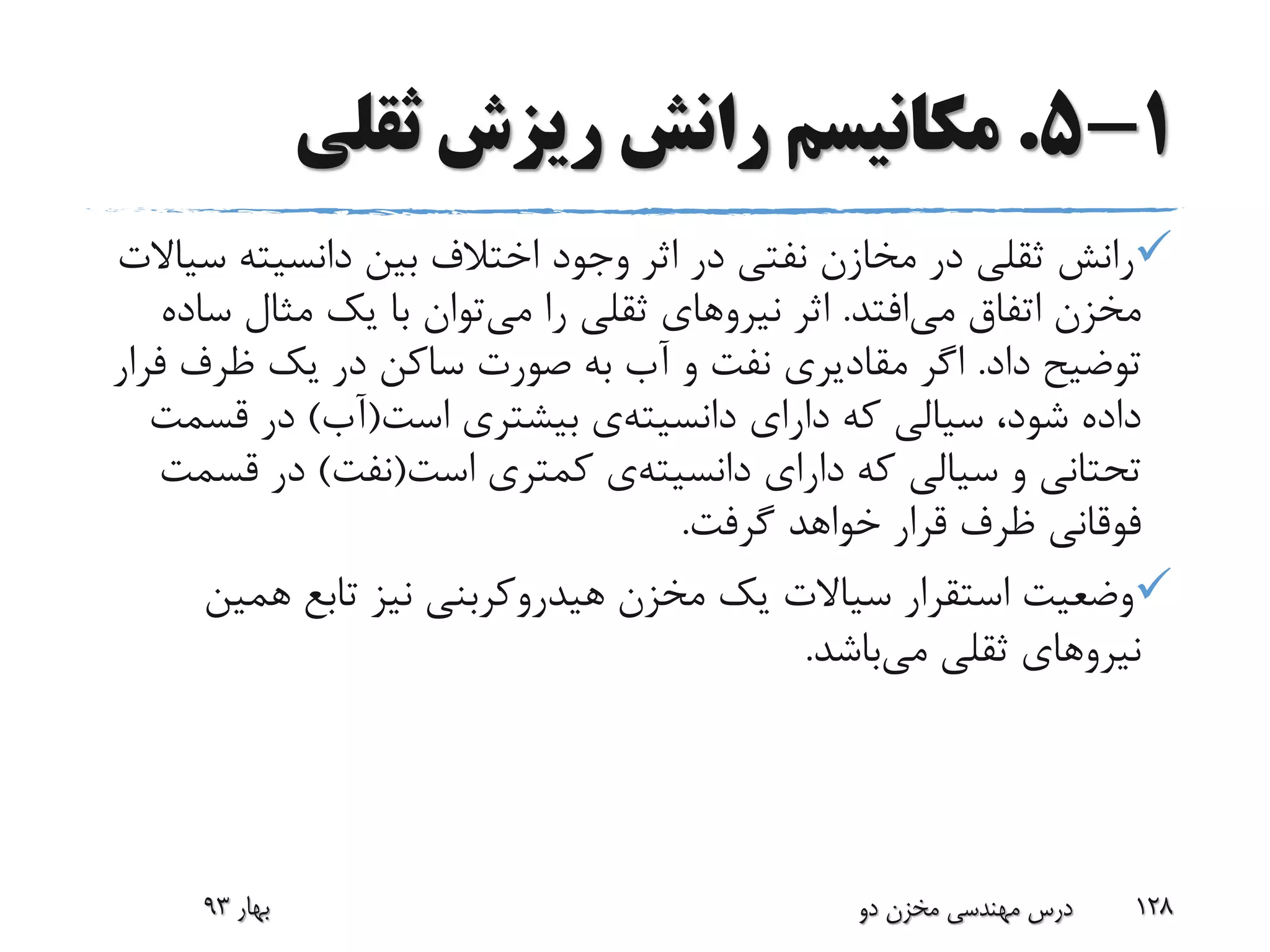 1-5.‫ثقلی‬ ‫ریزش‬ ‫رانش‬ ‫مکانیسم‬
‫س‬ ‫دانسیته‬ ‫بین‬ ‫اختالف‬ ‫وجود‬ ‫اثر‬ ‫در‬ ‫نفتی‬ ‫مخازن‬ ‫در‬ ‫ثقلی‬ ‫رانش‬‫یاالت‬
‫می‬ ‫اتفاق‬ ‫مخزن‬‫افتد‬.‫اثر‬‫نیرو‬‫های‬‫می‬ ‫را‬ ‫ثقلی‬‫س‬ ‫مثال‬ ‫یک‬ ‫با‬ ‫توان‬‫اده‬
‫داد‬ ‫توضیح‬.‫ظرف‬ ‫یک‬ ‫در‬ ‫ساکن‬ ‫صورت‬ ‫به‬ ‫آب‬ ‫و‬ ‫نفت‬ ‫مقادیری‬ ‫اگر‬‫فرار‬
‫دارای‬ ‫که‬ ‫سیالی‬ ،‫شود‬ ‫داده‬‫دانسیته‬‫ی‬‫است‬ ‫بیشتری‬(‫آب‬)‫قس‬ ‫در‬‫مت‬
‫دارای‬ ‫که‬ ‫سیالی‬ ‫و‬ ‫تحتانی‬‫دانسیته‬‫ی‬‫است‬ ‫کمتری‬(‫نفت‬)‫قس‬ ‫در‬‫مت‬
‫گرفت‬ ‫خواهد‬ ‫قرار‬ ‫ظرف‬ ‫فوقانی‬.
‫همی‬ ‫تابع‬ ‫نیز‬ ‫هیدروکربنی‬ ‫مخزن‬ ‫یک‬ ‫سیاالت‬ ‫استقرار‬ ‫وضعیت‬‫ن‬
‫می‬ ‫ثقلی‬ ‫نیروهای‬‫باشد‬.
‫بهار‬93 ‫دو‬ ‫مخزن‬ ‫مهندسی‬ ‫درس‬ 128
 