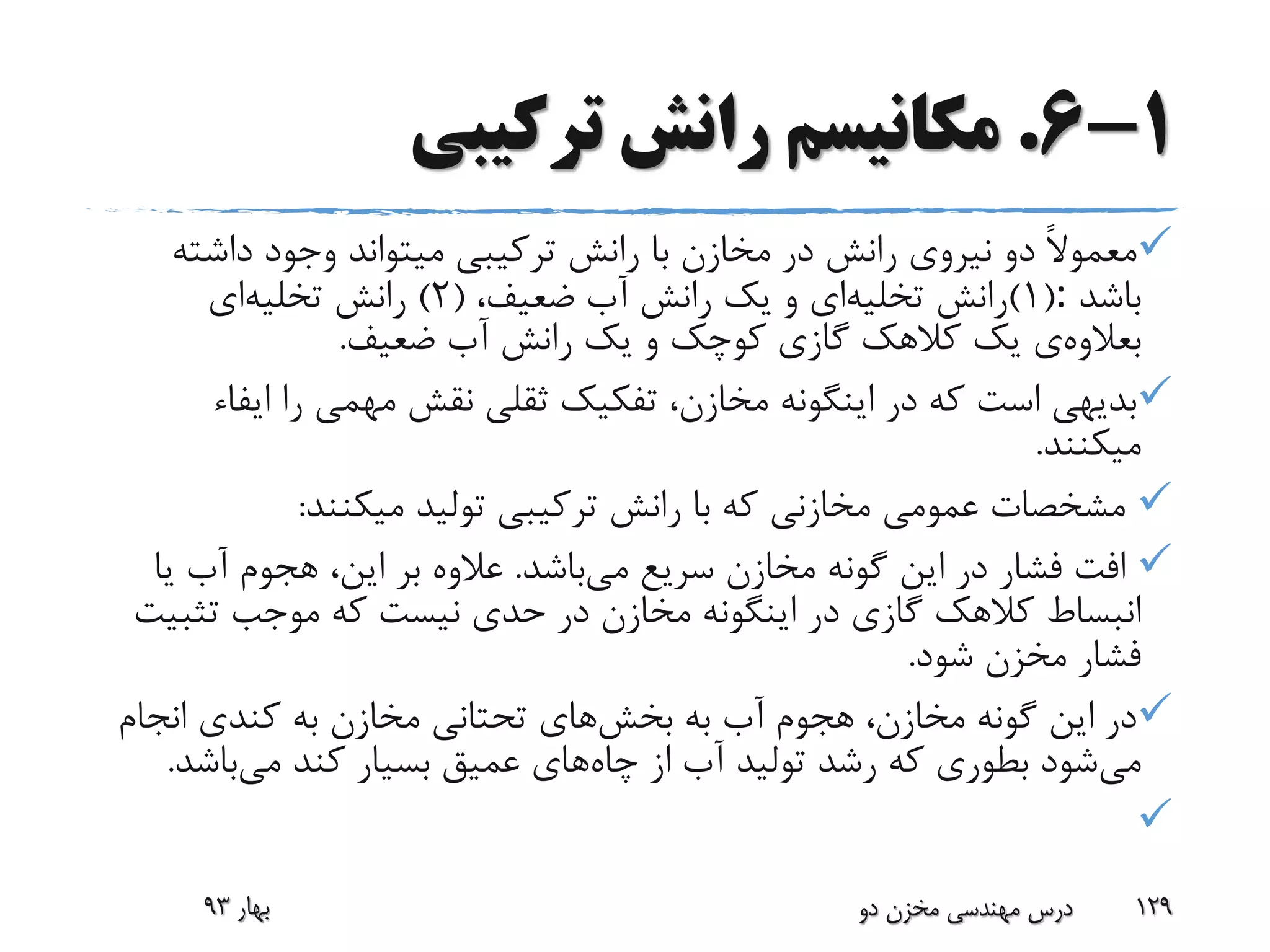 1-6.‫ترکیبی‬ ‫رانش‬ ‫مکانیسم‬
‫داشت‬ ‫وجود‬ ‫میتواند‬ ‫ترکیبی‬ ‫رانش‬ ‫با‬ ‫مخازن‬ ‫در‬ ‫رانش‬ ‫نیروی‬ ‫دو‬ ً‫ال‬‫معمو‬‫ه‬
‫باشد‬:(1)‫رانش‬‫تخلیه‬‫ای‬،‫ضعیف‬ ‫آب‬ ‫رانش‬ ‫یک‬ ‫و‬(2)‫رانش‬‫تخلیه‬‫ای‬
‫بعالوه‬‫ی‬‫ضعیف‬ ‫آب‬ ‫رانش‬ ‫یک‬ ‫و‬ ‫کوچک‬ ‫گازی‬ ‫کالهک‬ ‫یک‬.
‫ایف‬ ‫را‬ ‫مهمی‬ ‫نقش‬ ‫ثقلی‬ ‫تفکیک‬ ،‫مخازن‬ ‫اینگونه‬ ‫در‬ ‫که‬ ‫است‬ ‫بدیهی‬‫اء‬
‫میکنند‬.
‫میکنند‬ ‫تولید‬ ‫ترکیبی‬ ‫رانش‬ ‫با‬ ‫که‬ ‫مخازنی‬ ‫عمومی‬ ‫مشخصات‬:
‫می‬ ‫سریع‬ ‫مخازن‬ ‫گونه‬ ‫این‬ ‫در‬ ‫فشار‬ ‫افت‬‫باشد‬.‫ی‬ ‫آب‬ ‫هجوم‬ ،‫این‬ ‫بر‬ ‫عالوه‬‫ا‬
‫تثب‬ ‫موجب‬ ‫که‬ ‫نیست‬ ‫حدی‬ ‫در‬ ‫مخازن‬ ‫اینگونه‬ ‫در‬ ‫گازی‬ ‫کالهک‬ ‫انبساط‬‫یت‬
‫شود‬ ‫مخزن‬ ‫فشار‬.
‫به‬ ‫آب‬ ‫هجوم‬ ،‫مخازن‬ ‫گونه‬ ‫این‬ ‫در‬‫بخش‬‫های‬‫انجا‬ ‫کندی‬ ‫به‬ ‫مخازن‬ ‫تحتانی‬‫م‬
‫می‬‫چاه‬ ‫از‬ ‫آب‬ ‫تولید‬ ‫رشد‬ ‫که‬ ‫بطوری‬ ‫شود‬‫می‬ ‫کند‬ ‫بسیار‬ ‫عمیق‬ ‫های‬‫باش‬‫د‬.

‫بهار‬93 ‫دو‬ ‫مخزن‬ ‫مهندسی‬ ‫درس‬ 129
 