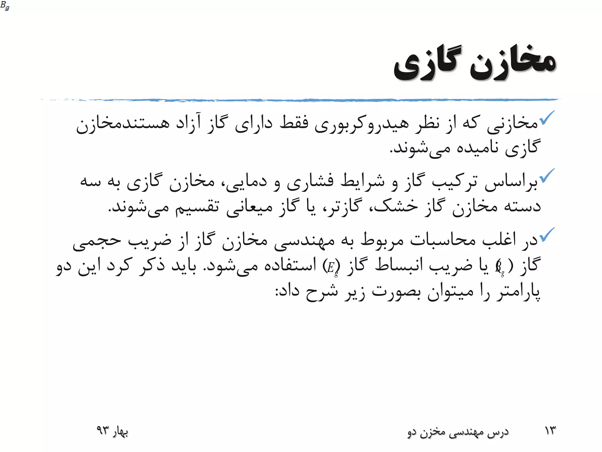 ‫گازی‬ ‫مخازن‬
‫هیدروکربوری‬ ‫نظر‬ ‫از‬ ‫که‬ ‫مخازنی‬‫آزاد‬ ‫گاز‬ ‫دارای‬ ‫فقط‬‫هستندمخازن‬
‫می‬ ‫نامیده‬ ‫گازی‬‫شوند‬.
‫س‬ ‫به‬ ‫گازی‬ ‫مخازن‬ ،‫دمایی‬ ‫و‬ ‫فشاری‬ ‫شرایط‬ ‫و‬ ‫گاز‬ ‫ترکیب‬ ‫براساس‬‫ه‬
،‫خشک‬ ‫گاز‬ ‫مخازن‬ ‫دسته‬‫گازتر‬‫می‬ ‫تقسیم‬ ‫میعانی‬ ‫گاز‬ ‫یا‬ ،‫شوند‬.
‫حجمی‬ ‫ضریب‬ ‫از‬ ‫گاز‬ ‫مخازن‬ ‫مهندسی‬ ‫به‬ ‫مربوط‬ ‫محاسبات‬ ‫اغلب‬ ‫در‬
‫گاز‬) (‫گاز‬ ‫انبساط‬ ‫ضریب‬ ‫یا‬) (‫می‬ ‫استفاده‬‫شود‬.‫کرد‬ ‫ذکر‬ ‫باید‬‫دو‬ ‫این‬
‫داد‬ ‫شرح‬ ‫زیر‬ ‫بصورت‬ ‫میتوان‬ ‫را‬ ‫پارامتر‬:
‫بهار‬93 ‫دو‬ ‫مخزن‬ ‫مهندسی‬ ‫درس‬ 13
gE gB
 