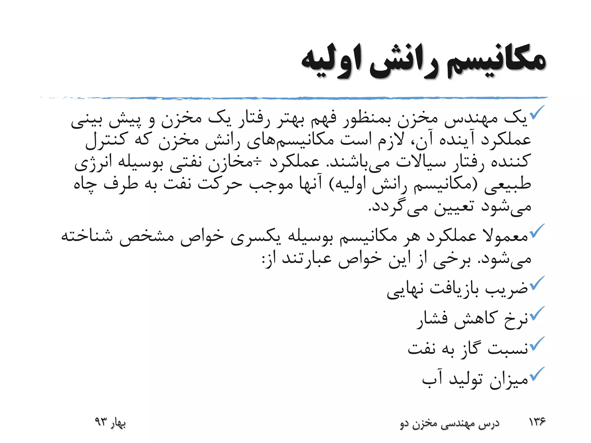 ‫اولیه‬ ‫رانش‬ ‫مکانیسم‬
‫بی‬ ‫پیش‬ ‫و‬ ‫مخزن‬ ‫یک‬ ‫رفتار‬ ‫بهتر‬ ‫فهم‬ ‫بمنظور‬ ‫مخزن‬ ‫مهندس‬ ‫یک‬‫نی‬
‫مکانیسم‬ ‫است‬ ‫الزم‬ ،‫آن‬ ‫آینده‬ ‫عملکرد‬‫کنترل‬ ‫که‬ ‫مخزن‬ ‫رانش‬ ‫های‬
‫می‬ ‫سیاالت‬ ‫رفتار‬ ‫کننده‬‫باشند‬.‫عملکرد‬÷‫بوسیل‬ ‫نفتی‬ ‫مخازن‬‫انرژی‬ ‫ه‬
‫طبیعی‬(‫اولیه‬ ‫رانش‬ ‫مکانیسم‬)‫چ‬ ‫طرف‬ ‫به‬ ‫نفت‬ ‫حرکت‬ ‫موجب‬ ‫آنها‬‫اه‬
‫می‬‫می‬ ‫تعیین‬ ‫شود‬‫گردد‬.
‫شن‬ ‫مشخص‬ ‫خواص‬ ‫یکسری‬ ‫بوسیله‬ ‫مکانیسم‬ ‫هر‬ ‫عملکرد‬ ‫معموال‬‫اخته‬
‫می‬‫شود‬.‫از‬ ‫عبارتند‬ ‫خواص‬ ‫این‬ ‫از‬ ‫برخی‬:
‫نهایی‬ ‫بازیافت‬ ‫ضریب‬
‫فشار‬ ‫کاهش‬ ‫نرخ‬
‫نفت‬ ‫به‬ ‫گاز‬ ‫نسبت‬
‫آب‬ ‫تولید‬ ‫میزان‬
‫بهار‬93 ‫دو‬ ‫مخزن‬ ‫مهندسی‬ ‫درس‬ 136
 