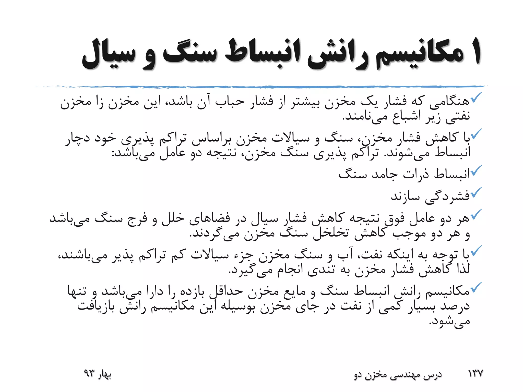 1‫س‬ ‫و‬ ‫سنگ‬ ‫انبساط‬ ‫رانش‬ ‫مکانیسم‬‫یال‬
‫مخ‬ ‫زا‬ ‫مخزن‬ ‫این‬ ،‫باشد‬ ‫آن‬ ‫حباب‬ ‫فشار‬ ‫از‬ ‫بیشتر‬ ‫مخزن‬ ‫یک‬ ‫فشار‬ ‫که‬ ‫هنگامی‬‫زن‬
‫می‬ ‫اشباع‬ ‫زیر‬ ‫نفتی‬‫نامند‬.
‫دچار‬ ‫خود‬ ‫پذیری‬ ‫تراکم‬ ‫براساس‬ ‫مخزن‬ ‫سیاالت‬ ‫و‬ ‫سنگ‬ ،‫مخزن‬ ‫فشار‬ ‫کاهش‬ ‫با‬
‫می‬ ‫انبساط‬‫شوند‬.‫می‬ ‫عامل‬ ‫دو‬ ‫نتیجه‬ ،‫مخزن‬ ‫سنگ‬ ‫پذیری‬ ‫تراکم‬‫باشد‬:
‫سنگ‬ ‫جامد‬ ‫ذرات‬ ‫انبساط‬
‫سازند‬ ‫فشردگی‬
‫می‬ ‫سنگ‬ ‫فرج‬ ‫و‬ ‫خلل‬ ‫فضاهای‬ ‫در‬ ‫سیال‬ ‫فشار‬ ‫کاهش‬ ‫نتیجه‬ ‫فوق‬ ‫عامل‬ ‫دو‬ ‫هر‬‫با‬‫شد‬
‫مخزن‬ ‫سنگ‬ ‫تخلخل‬ ‫کاهش‬ ‫موجب‬ ‫دو‬ ‫هر‬ ‫و‬‫می‬‫گردند‬.
‫می‬ ‫پذیر‬ ‫تراکم‬ ‫کم‬ ‫سیاالت‬ ‫جزء‬ ‫مخزن‬ ‫سنگ‬ ‫و‬ ‫آب‬ ،‫نفت‬ ‫اینکه‬ ‫به‬ ‫توجه‬ ‫با‬‫ب‬،‫اشند‬
‫می‬ ‫انجام‬ ‫تندی‬ ‫به‬ ‫مخزن‬ ‫فشار‬ ‫کاهش‬ ‫لذا‬‫گیرد‬.
‫می‬ ‫دارا‬ ‫را‬ ‫بازده‬ ‫حداقل‬ ‫مخزن‬ ‫مایع‬ ‫و‬ ‫سنگ‬ ‫انبساط‬ ‫رانش‬ ‫مکانیسم‬‫تن‬ ‫و‬ ‫باشد‬‫ها‬
‫بازیا‬ ‫رانش‬ ‫مکانیسم‬ ‫این‬ ‫بوسیله‬ ‫مخزن‬ ‫جای‬ ‫در‬ ‫نفت‬ ‫از‬ ‫کمی‬ ‫بسیار‬ ‫درصد‬‫فت‬
‫می‬‫شود‬.
‫بهار‬93 ‫دو‬ ‫مخزن‬ ‫مهندسی‬ ‫درس‬ 137
 