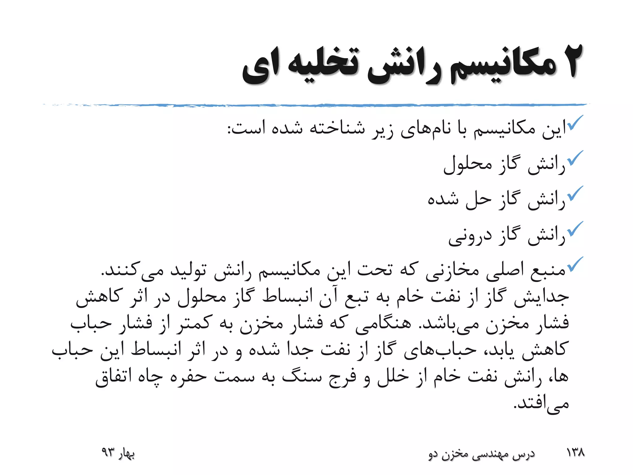 2‫ای‬ ‫تخلیه‬ ‫رانش‬ ‫مکانیسم‬
‫با‬ ‫مکانیسم‬ ‫این‬‫نام‬‫های‬‫است‬ ‫شده‬ ‫شناخته‬ ‫زیر‬:
‫محلول‬ ‫گاز‬ ‫رانش‬
‫شده‬ ‫حل‬ ‫گاز‬ ‫رانش‬
‫درونی‬ ‫گاز‬ ‫رانش‬
‫می‬ ‫تولید‬ ‫رانش‬ ‫مکانیسم‬ ‫این‬ ‫تحت‬ ‫که‬ ‫مخازنی‬ ‫اصلی‬ ‫منبع‬‫کن‬‫ند‬.
‫کاهش‬ ‫اثر‬ ‫در‬ ‫محلول‬ ‫گاز‬ ‫انبساط‬ ‫آن‬ ‫تبع‬ ‫به‬ ‫خام‬ ‫نفت‬ ‫از‬ ‫گاز‬ ‫جدایش‬
‫می‬ ‫مخزن‬ ‫فشار‬‫باشد‬.‫حب‬ ‫فشار‬ ‫از‬ ‫کمتر‬ ‫به‬ ‫مخزن‬ ‫فشار‬ ‫که‬ ‫هنگامی‬‫اب‬
،‫یابد‬ ‫کاهش‬‫حباب‬‫های‬‫حب‬ ‫این‬ ‫انبساط‬ ‫اثر‬ ‫در‬ ‫و‬ ‫شده‬ ‫جدا‬ ‫نفت‬ ‫از‬ ‫گاز‬‫اب‬
‫اتفاق‬ ‫چاه‬ ‫حفره‬ ‫سمت‬ ‫به‬ ‫سنگ‬ ‫فرج‬ ‫و‬ ‫خلل‬ ‫از‬ ‫خام‬ ‫نفت‬ ‫رانش‬ ،‫ها‬
‫می‬‫افتد‬.
‫بهار‬93 ‫دو‬ ‫مخزن‬ ‫مهندسی‬ ‫درس‬ 138
 