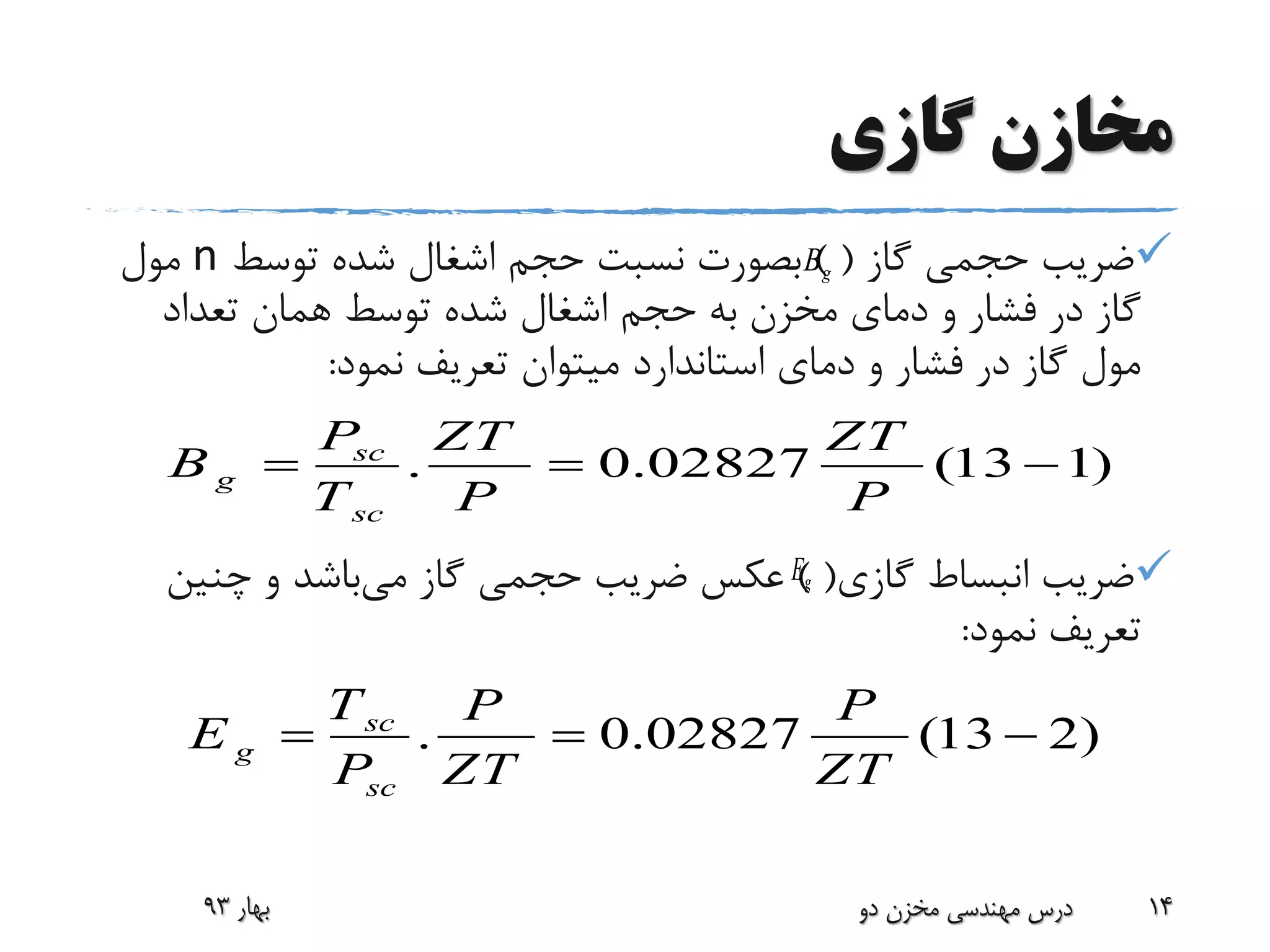 ‫گازی‬ ‫مخازن‬
‫گاز‬ ‫حجمی‬ ‫ضریب‬) (‫توسط‬ ‫شده‬ ‫اشغال‬ ‫حجم‬ ‫نسبت‬ ‫بصورت‬n‫مول‬
‫تعداد‬ ‫همان‬ ‫توسط‬ ‫شده‬ ‫اشغال‬ ‫حجم‬ ‫به‬ ‫مخزن‬ ‫دمای‬ ‫و‬ ‫فشار‬ ‫در‬ ‫گاز‬
‫نمود‬ ‫تعریف‬ ‫میتوان‬ ‫استاندارد‬ ‫دمای‬ ‫و‬ ‫فشار‬ ‫در‬ ‫گاز‬ ‫مول‬:
‫گازی‬ ‫انبساط‬ ‫ضریب‬) (‫می‬ ‫گاز‬ ‫حجمی‬ ‫ضریب‬ ‫عکس‬‫چنین‬ ‫و‬ ‫باشد‬
‫نمود‬ ‫تعریف‬:
‫بهار‬93 ‫دو‬ ‫مخزن‬ ‫مهندسی‬ ‫درس‬ 14
gB
. 0.02827 (13 1)sc
g
sc
P ZT ZT
B
T P P
  
gE
. 0.02827 (13 2)sc
g
sc
T P P
E
P ZT ZT
  
 