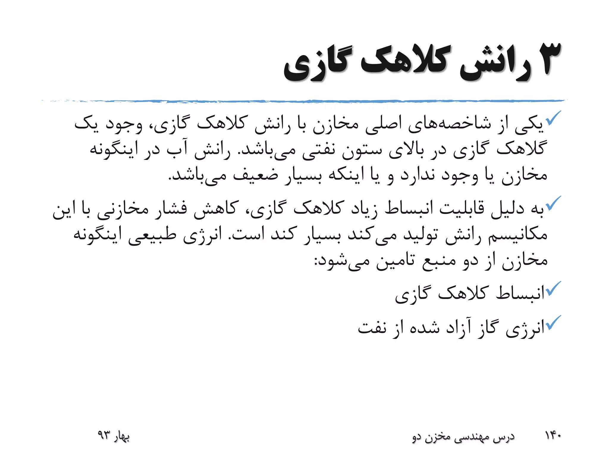 3‫گازی‬ ‫کالهک‬ ‫رانش‬
‫از‬ ‫یکی‬‫شاخصه‬‫های‬‫یک‬ ‫وجود‬ ،‫گازی‬ ‫کالهک‬ ‫رانش‬ ‫با‬ ‫مخازن‬ ‫اصلی‬
‫گالهک‬‫می‬ ‫نفتی‬ ‫ستون‬ ‫باالی‬ ‫در‬ ‫گازی‬‫باشد‬.‫اینگو‬ ‫در‬ ‫آب‬ ‫رانش‬‫نه‬
‫می‬ ‫ضعیف‬ ‫بسیار‬ ‫اینکه‬ ‫یا‬ ‫و‬ ‫ندارد‬ ‫وجود‬ ‫یا‬ ‫مخازن‬‫باشد‬.
‫مخازن‬ ‫فشار‬ ‫کاهش‬ ،‫گازی‬ ‫کالهک‬ ‫زیاد‬ ‫انبساط‬ ‫قابلیت‬ ‫دلیل‬ ‫به‬‫این‬ ‫با‬ ‫ی‬
‫می‬ ‫تولید‬ ‫رانش‬ ‫مکانیسم‬‫است‬ ‫کند‬ ‫بسیار‬ ‫کند‬.‫طبیعی‬ ‫انرژی‬‫اینگونه‬
‫می‬ ‫تامین‬ ‫منبع‬ ‫دو‬ ‫از‬ ‫مخازن‬‫شود‬:
‫گازی‬ ‫کالهک‬ ‫انبساط‬
‫نفت‬ ‫از‬ ‫شده‬ ‫آزاد‬ ‫گاز‬ ‫انرژی‬
‫بهار‬93 ‫دو‬ ‫مخزن‬ ‫مهندسی‬ ‫درس‬ 140
 