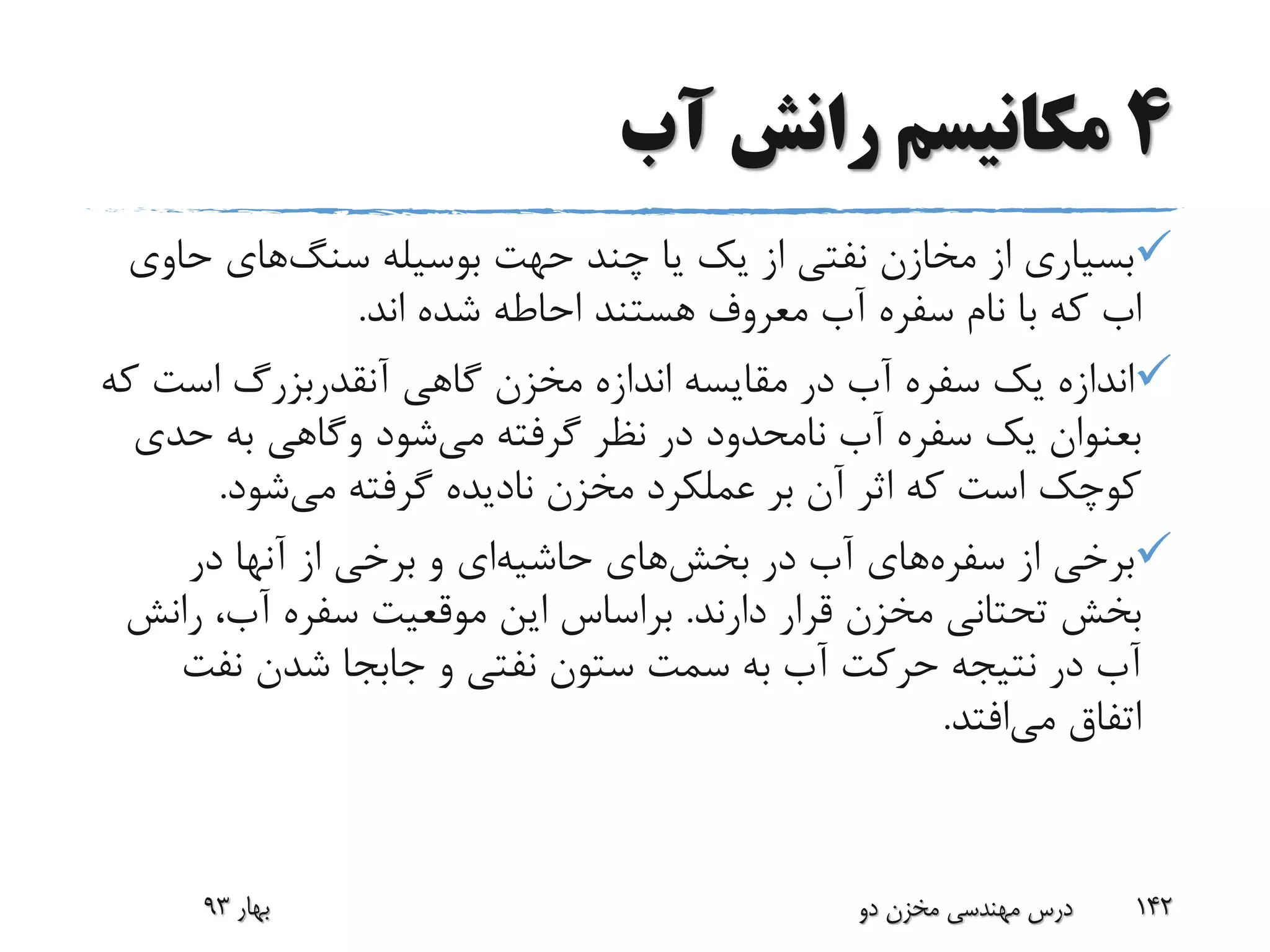 4‫آب‬ ‫رانش‬ ‫مکانیسم‬
‫چند‬ ‫یا‬ ‫یک‬ ‫از‬ ‫نفتی‬ ‫مخازن‬ ‫از‬ ‫بسیاری‬‫حهت‬‫بوسیله‬‫سنگ‬‫های‬‫ح‬‫اوی‬
‫اب‬‫اند‬ ‫شده‬ ‫احاطه‬ ‫هستند‬ ‫معروف‬ ‫آب‬ ‫سفره‬ ‫نام‬ ‫با‬ ‫که‬.
‫گاهی‬ ‫مخزن‬ ‫اندازه‬ ‫مقایسه‬ ‫در‬ ‫آب‬ ‫سفره‬ ‫یک‬ ‫اندازه‬‫آنقدربزرگ‬‫است‬‫که‬
‫بعنوان‬‫می‬ ‫گرفته‬ ‫نظر‬ ‫در‬ ‫نامحدود‬ ‫آب‬ ‫سفره‬ ‫یک‬‫شود‬‫وگاهی‬‫ح‬ ‫به‬‫دی‬
‫می‬ ‫گرفته‬ ‫نادیده‬ ‫مخزن‬ ‫عملکرد‬ ‫بر‬ ‫آن‬ ‫اثر‬ ‫که‬ ‫است‬ ‫کوچک‬‫شود‬.
‫از‬ ‫برخی‬‫سفره‬‫های‬‫در‬ ‫آب‬‫بخش‬‫های‬‫حاشیه‬‫ای‬‫در‬ ‫آنها‬ ‫از‬ ‫برخی‬ ‫و‬
‫دارند‬ ‫قرار‬ ‫مخزن‬ ‫تحتانی‬ ‫بخش‬.‫ر‬ ،‫آب‬ ‫سفره‬ ‫موقعیت‬ ‫این‬ ‫براساس‬‫انش‬
‫نفت‬ ‫شدن‬ ‫جابجا‬ ‫و‬ ‫نفتی‬ ‫ستون‬ ‫سمت‬ ‫به‬ ‫آب‬ ‫حرکت‬ ‫نتیجه‬ ‫در‬ ‫آب‬
‫می‬ ‫اتفاق‬‫افتد‬.
‫بهار‬93 ‫دو‬ ‫مخزن‬ ‫مهندسی‬ ‫درس‬ 142
 