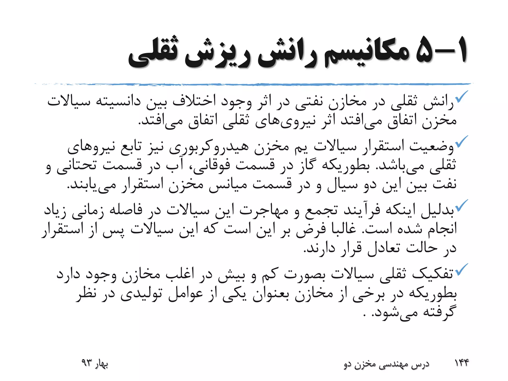 1-5‫ثقلی‬ ‫ریزش‬ ‫رانش‬ ‫مکانیسم‬
‫س‬ ‫دانسیته‬ ‫بین‬ ‫اختالف‬ ‫وجود‬ ‫اثر‬ ‫در‬ ‫نفتی‬ ‫مخازن‬ ‫در‬ ‫ثقلی‬ ‫رانش‬‫یاالت‬
‫می‬ ‫اتفاق‬ ‫مخزن‬‫اثر‬ ‫افتد‬‫نیروی‬‫های‬‫می‬ ‫اتفاق‬ ‫ثقلی‬‫افتد‬.
‫سیاالت‬ ‫استقرار‬ ‫وضعیت‬‫یم‬‫نیر‬ ‫تابع‬ ‫نیز‬ ‫هیدروکربوری‬ ‫مخزن‬‫وهای‬
‫می‬ ‫ثقلی‬‫باشد‬.‫ت‬ ‫قسمت‬ ‫در‬ ‫آب‬ ،‫فوقانی‬ ‫قسمت‬ ‫در‬ ‫گاز‬ ‫بطوریکه‬‫و‬ ‫حتانی‬
‫قسمت‬ ‫در‬ ‫و‬ ‫سیال‬ ‫دو‬ ‫این‬ ‫بین‬ ‫نفت‬‫میانس‬‫استقرار‬ ‫مخزن‬‫می‬‫یاب‬‫ند‬.
‫بدلیل‬‫زما‬ ‫فاصله‬ ‫در‬ ‫سیاالت‬ ‫این‬ ‫مهاجرت‬ ‫و‬ ‫تجمع‬ ‫فرآیند‬ ‫اینکه‬‫زیاد‬ ‫نی‬
‫است‬ ‫شده‬ ‫انجام‬.‫ا‬ ‫از‬ ‫پس‬ ‫سیاالت‬ ‫این‬ ‫که‬ ‫است‬ ‫این‬ ‫بر‬ ‫فرض‬ ‫غالبا‬‫ستقرار‬
‫دارند‬ ‫قرار‬ ‫تعادل‬ ‫حالت‬ ‫در‬.
‫وجو‬ ‫مخازن‬ ‫اغلب‬ ‫در‬ ‫بیش‬ ‫و‬ ‫کم‬ ‫بصورت‬ ‫سیاالت‬ ‫ثقلی‬ ‫تفکیک‬‫دارد‬ ‫د‬
‫مخازن‬ ‫از‬ ‫برخی‬ ‫در‬ ‫بطوریکه‬‫بعنوان‬‫نظ‬ ‫در‬ ‫تولیدی‬ ‫عوامل‬ ‫از‬ ‫یکی‬‫ر‬
‫می‬ ‫گرفته‬‫شود‬. .
‫بهار‬93 ‫دو‬ ‫مخزن‬ ‫مهندسی‬ ‫درس‬ 144
 