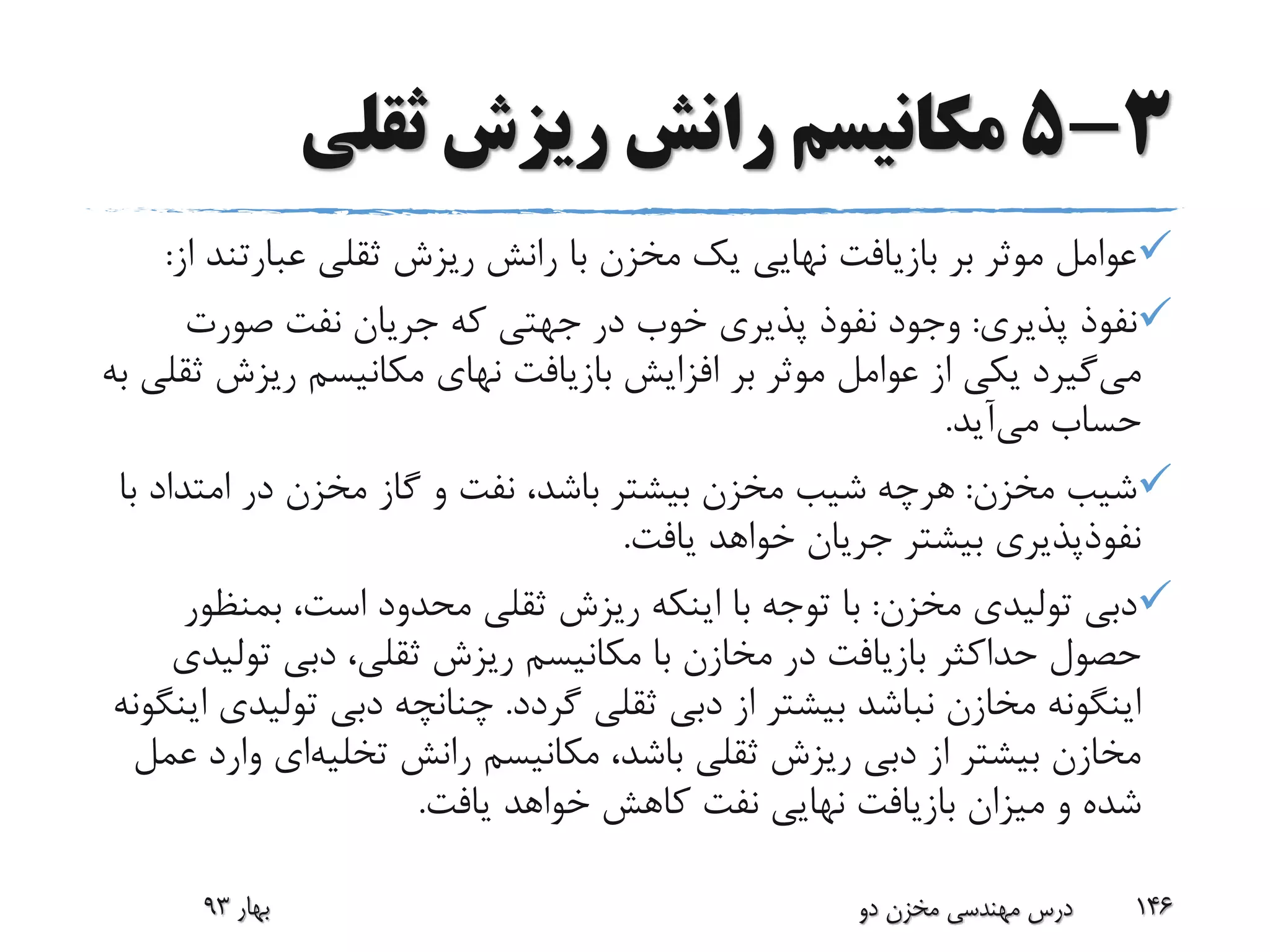 3-5‫ثقلی‬ ‫ریزش‬ ‫رانش‬ ‫مکانیسم‬
‫عبارت‬ ‫ثقلی‬ ‫ریزش‬ ‫رانش‬ ‫با‬ ‫مخزن‬ ‫یک‬ ‫نهایی‬ ‫بازیافت‬ ‫بر‬ ‫موثر‬ ‫عوامل‬‫از‬ ‫ند‬:
‫پذیری‬ ‫نفوذ‬:‫صورت‬ ‫نفت‬ ‫جریان‬ ‫که‬ ‫جهتی‬ ‫در‬ ‫خوب‬ ‫پذیری‬ ‫نفوذ‬ ‫وجود‬
‫می‬‫بازیافت‬ ‫افزایش‬ ‫بر‬ ‫موثر‬ ‫عوامل‬ ‫از‬ ‫یکی‬ ‫گیرد‬‫نهای‬‫ریزش‬ ‫مکانیسم‬‫به‬ ‫ثقلی‬
‫می‬ ‫حساب‬‫آید‬.
‫مخزن‬ ‫شیب‬:‫امتدا‬ ‫در‬ ‫مخزن‬ ‫گاز‬ ‫و‬ ‫نفت‬ ،‫باشد‬ ‫بیشتر‬ ‫مخزن‬ ‫شیب‬ ‫هرچه‬‫با‬ ‫د‬
‫یافت‬ ‫خواهد‬ ‫جریان‬ ‫بیشتر‬ ‫نفوذپذیری‬.
‫مخزن‬ ‫تولیدی‬ ‫دبی‬:‫بمن‬ ،‫است‬ ‫محدود‬ ‫ثقلی‬ ‫ریزش‬ ‫اینکه‬ ‫با‬ ‫توجه‬ ‫با‬‫ظور‬
‫تول‬ ‫دبی‬ ،‫ثقلی‬ ‫ریزش‬ ‫مکانیسم‬ ‫با‬ ‫مخازن‬ ‫در‬ ‫بازیافت‬ ‫حداکثر‬ ‫حصول‬‫یدی‬
‫گردد‬ ‫ثقلی‬ ‫دبی‬ ‫از‬ ‫بیشتر‬ ‫نباشد‬ ‫مخازن‬ ‫اینگونه‬.‫تول‬ ‫دبی‬ ‫چنانچه‬‫اینگونه‬ ‫یدی‬
‫رانش‬ ‫مکانیسم‬ ،‫باشد‬ ‫ثقلی‬ ‫ریزش‬ ‫دبی‬ ‫از‬ ‫بیشتر‬ ‫مخازن‬‫تخلیه‬‫ای‬‫و‬‫عمل‬ ‫ارد‬
‫یافت‬ ‫خواهد‬ ‫کاهش‬ ‫نفت‬ ‫نهایی‬ ‫بازیافت‬ ‫میزان‬ ‫و‬ ‫شده‬.
‫بهار‬93 ‫دو‬ ‫مخزن‬ ‫مهندسی‬ ‫درس‬ 146
 