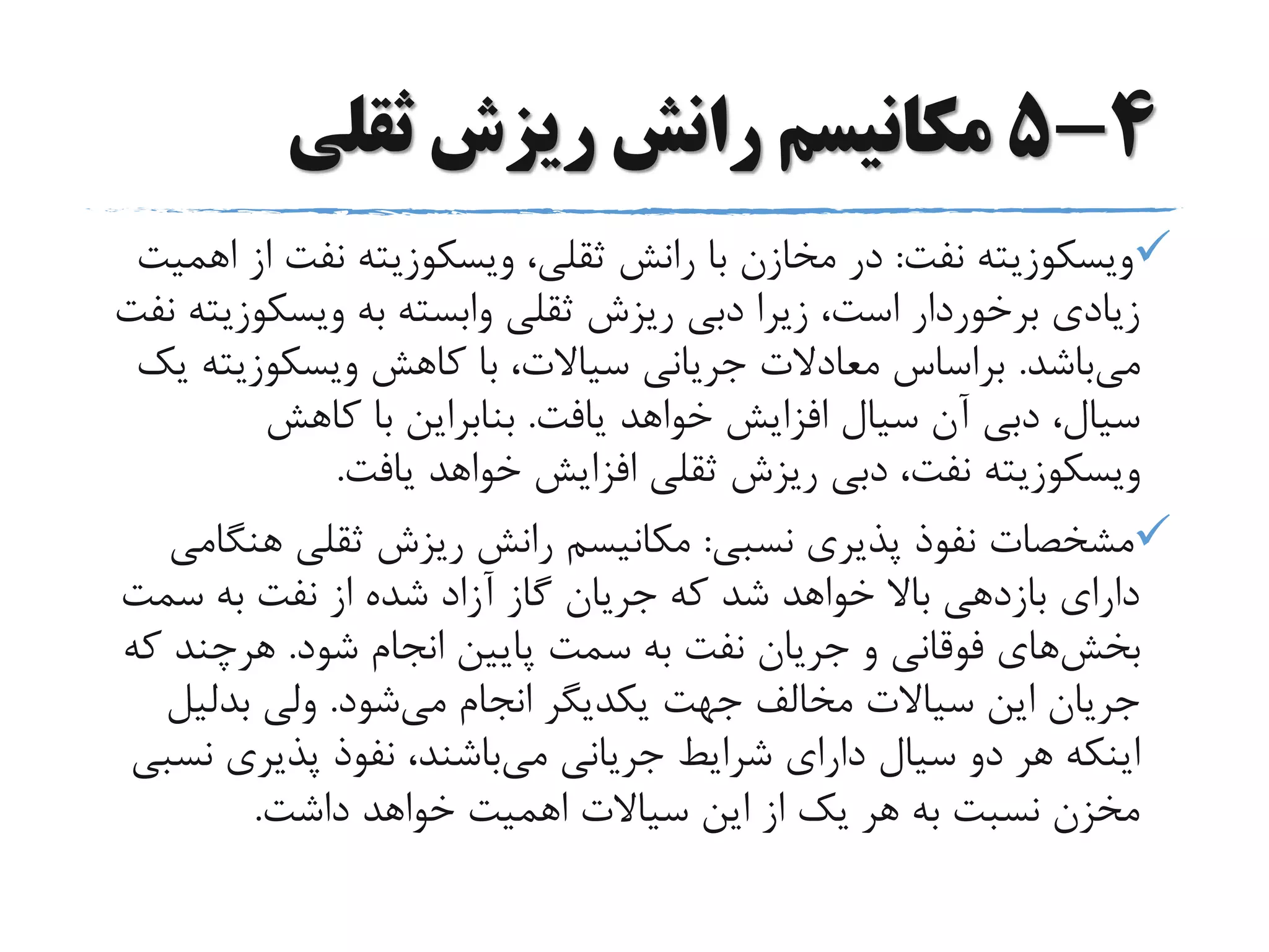 4-5‫ثقلی‬ ‫ریزش‬ ‫رانش‬ ‫مکانیسم‬
‫ویسکوزیته‬‫نفت‬:،‫ثقلی‬ ‫رانش‬ ‫با‬ ‫مخازن‬ ‫در‬‫ویسکوزیته‬‫نفت‬‫اهمیت‬ ‫از‬
‫به‬ ‫وابسته‬ ‫ثقلی‬ ‫ریزش‬ ‫دبی‬ ‫زیرا‬ ،‫است‬ ‫برخوردار‬ ‫زیادی‬‫ویسکو‬‫زیته‬‫نفت‬
‫می‬‫باشد‬.‫کاهش‬ ‫با‬ ،‫سیاالت‬ ‫جریانی‬ ‫معادالت‬ ‫براساس‬‫ویسکوزیت‬‫ه‬‫یک‬
‫یافت‬ ‫خواهد‬ ‫افزایش‬ ‫سیال‬ ‫آن‬ ‫دبی‬ ،‫سیال‬.‫کاهش‬ ‫با‬ ‫بنابراین‬
‫ویسکوزیته‬‫یافت‬ ‫خواهد‬ ‫افزایش‬ ‫ثقلی‬ ‫ریزش‬ ‫دبی‬ ،‫نفت‬.
‫نسبی‬ ‫پذیری‬ ‫نفوذ‬ ‫مشخصات‬:‫هن‬ ‫ثقلی‬ ‫ریزش‬ ‫رانش‬ ‫مکانیسم‬‫گامی‬
‫سمت‬ ‫به‬ ‫نفت‬ ‫از‬ ‫شده‬ ‫آزاد‬ ‫گاز‬ ‫جریان‬ ‫که‬ ‫شد‬ ‫خواهد‬ ‫باال‬ ‫بازدهی‬ ‫دارای‬
‫بخش‬‫های‬‫شود‬ ‫انجام‬ ‫پایین‬ ‫سمت‬ ‫به‬ ‫نفت‬ ‫جریان‬ ‫و‬ ‫فوقانی‬.‫هرچند‬‫که‬
‫می‬ ‫انجام‬ ‫یکدیگر‬ ‫جهت‬ ‫مخالف‬ ‫سیاالت‬ ‫این‬ ‫جریان‬‫شود‬.‫ولی‬‫بدلی‬‫ل‬
‫می‬ ‫جریانی‬ ‫شرایط‬ ‫دارای‬ ‫سیال‬ ‫دو‬ ‫هر‬ ‫اینکه‬‫ن‬ ‫پذیری‬ ‫نفوذ‬ ،‫باشند‬‫سبی‬
‫داشت‬ ‫خواهد‬ ‫اهمیت‬ ‫سیاالت‬ ‫این‬ ‫از‬ ‫یک‬ ‫هر‬ ‫به‬ ‫نسبت‬ ‫مخزن‬.
 