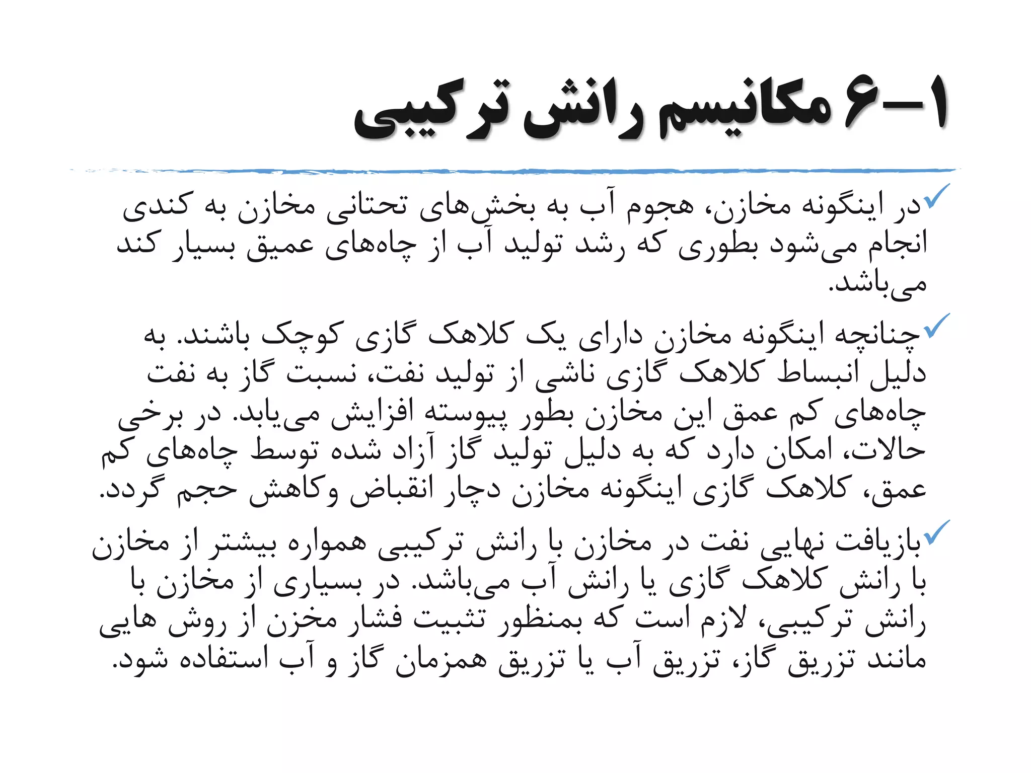 1-6‫ترکیبی‬ ‫رانش‬ ‫مکانیسم‬
‫به‬ ‫آب‬ ‫هجوم‬ ،‫مخازن‬ ‫اینگونه‬ ‫در‬‫بخش‬‫های‬‫کندی‬ ‫به‬ ‫مخازن‬ ‫تحتانی‬
‫می‬ ‫انجام‬‫چاه‬ ‫از‬ ‫آب‬ ‫تولید‬ ‫رشد‬ ‫که‬ ‫بطوری‬ ‫شود‬‫ک‬ ‫بسیار‬ ‫عمیق‬ ‫های‬‫ند‬
‫می‬‫باشد‬.
‫باشند‬ ‫کوچک‬ ‫گازی‬ ‫کالهک‬ ‫یک‬ ‫دارای‬ ‫مخازن‬ ‫اینگونه‬ ‫چنانچه‬.‫به‬
‫ب‬ ‫گاز‬ ‫نسبت‬ ،‫نفت‬ ‫تولید‬ ‫از‬ ‫ناشی‬ ‫گازی‬ ‫کالهک‬ ‫انبساط‬ ‫دلیل‬‫نفت‬ ‫ه‬
‫چاه‬‫می‬ ‫افزایش‬ ‫پیوسته‬ ‫بطور‬ ‫مخازن‬ ‫این‬ ‫عمق‬ ‫کم‬ ‫های‬‫یابد‬.‫برخ‬ ‫در‬‫ی‬
‫چاه‬ ‫توسط‬ ‫شده‬ ‫آزاد‬ ‫گاز‬ ‫تولید‬ ‫دلیل‬ ‫به‬ ‫که‬ ‫دارد‬ ‫امکان‬ ،‫حاالت‬‫ک‬ ‫های‬‫م‬
‫انقباض‬ ‫دچار‬ ‫مخازن‬ ‫اینگونه‬ ‫گازی‬ ‫کالهک‬ ،‫عمق‬‫وکاهش‬‫گردد‬ ‫حجم‬.
‫بیشتر‬ ‫همواره‬ ‫ترکیبی‬ ‫رانش‬ ‫با‬ ‫مخازن‬ ‫در‬ ‫نفت‬ ‫نهایی‬ ‫بازیافت‬‫مخازن‬ ‫از‬
‫می‬ ‫آب‬ ‫رانش‬ ‫یا‬ ‫گازی‬ ‫کالهک‬ ‫رانش‬ ‫با‬‫باشد‬.‫ب‬ ‫مخازن‬ ‫از‬ ‫بسیاری‬ ‫در‬‫ا‬
‫روش‬ ‫از‬ ‫مخزن‬ ‫فشار‬ ‫تثبیت‬ ‫بمنظور‬ ‫که‬ ‫است‬ ‫الزم‬ ،‫ترکیبی‬ ‫رانش‬‫هایی‬
‫ش‬ ‫استفاده‬ ‫آب‬ ‫و‬ ‫گاز‬ ‫همزمان‬ ‫تزریق‬ ‫یا‬ ‫آب‬ ‫تزریق‬ ،‫گاز‬ ‫تزریق‬ ‫مانند‬‫ود‬.
 