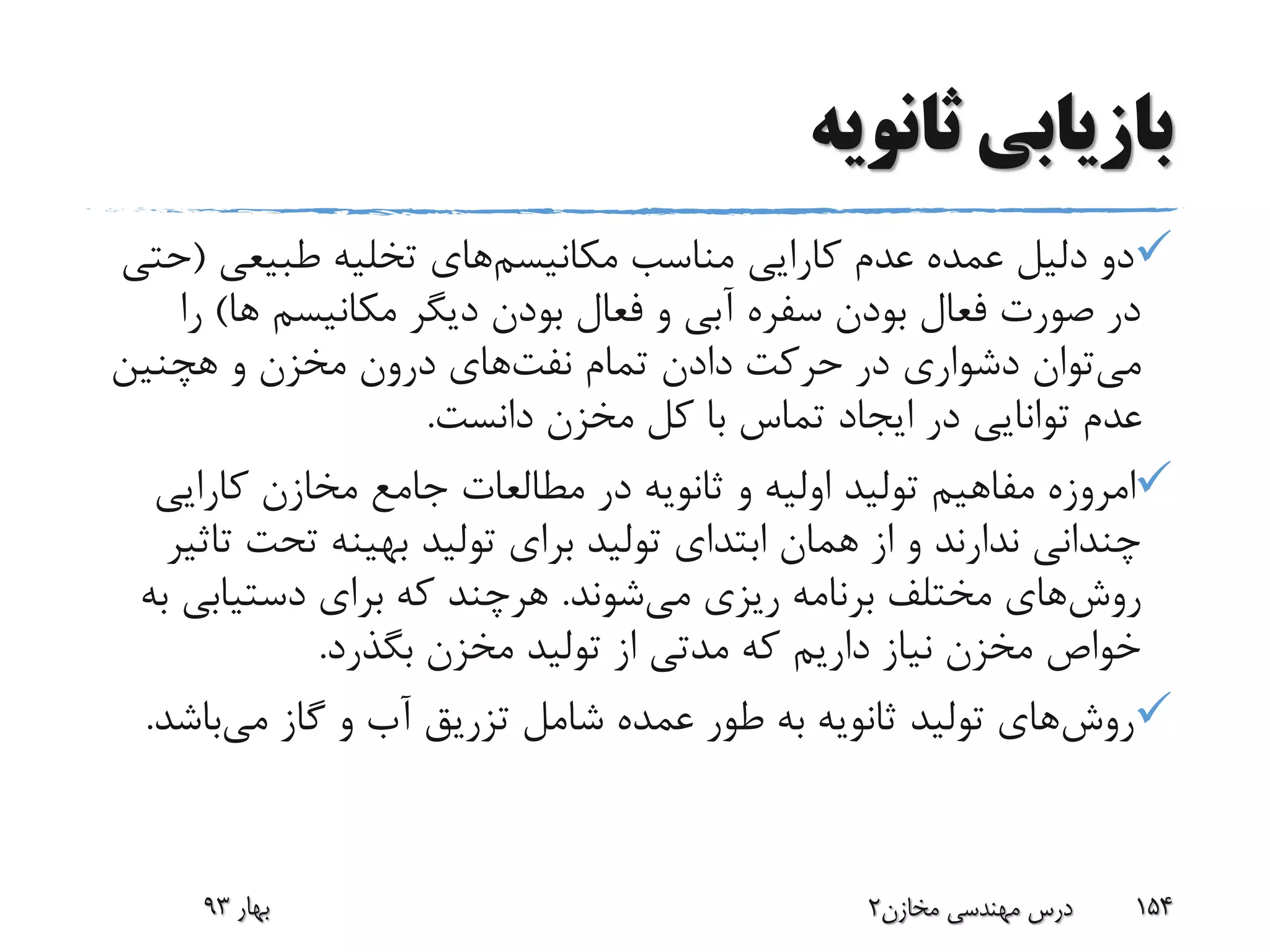 ‫ثانویه‬ ‫بازیابی‬
‫مکانیسم‬ ‫مناسب‬ ‫کارایی‬ ‫عدم‬ ‫عمده‬ ‫دلیل‬ ‫دو‬‫طبیعی‬ ‫تخلیه‬ ‫های‬(‫حتی‬
‫ها‬ ‫مکانیسم‬ ‫دیگر‬ ‫بودن‬ ‫فعال‬ ‫و‬ ‫آبی‬ ‫سفره‬ ‫بودن‬ ‫فعال‬ ‫صورت‬ ‫در‬)‫را‬
‫می‬‫تمام‬ ‫دادن‬ ‫حرکت‬ ‫در‬ ‫دشواری‬ ‫توان‬‫نفت‬‫های‬‫و‬ ‫مخزن‬ ‫درون‬‫هچنین‬
‫دانست‬ ‫مخزن‬ ‫کل‬ ‫با‬ ‫تماس‬ ‫ایجاد‬ ‫در‬ ‫توانایی‬ ‫عدم‬.
‫کارایی‬ ‫مخازن‬ ‫جامع‬ ‫مطالعات‬ ‫در‬ ‫ثانویه‬ ‫و‬ ‫اولیه‬ ‫تولید‬ ‫مفاهیم‬ ‫امروزه‬
‫ت‬ ‫تحت‬ ‫بهینه‬ ‫تولید‬ ‫برای‬ ‫تولید‬ ‫ابتدای‬ ‫همان‬ ‫از‬ ‫و‬ ‫ندارند‬ ‫چندانی‬‫اثیر‬
‫روش‬‫می‬ ‫ریزی‬ ‫برنامه‬ ‫مختلف‬ ‫های‬‫شوند‬.‫دستیابی‬ ‫برای‬ ‫که‬ ‫هرچند‬‫به‬
‫بگذرد‬ ‫مخزن‬ ‫تولید‬ ‫از‬ ‫مدتی‬ ‫که‬ ‫داریم‬ ‫نیاز‬ ‫مخزن‬ ‫خواص‬.
‫روش‬‫می‬ ‫گاز‬ ‫و‬ ‫آب‬ ‫تزریق‬ ‫شامل‬ ‫عمده‬ ‫طور‬ ‫به‬ ‫ثانویه‬ ‫تولید‬ ‫های‬‫باش‬‫د‬.
‫بهار‬93 ‫مخازن‬ ‫مهندسی‬ ‫درس‬2 154
 