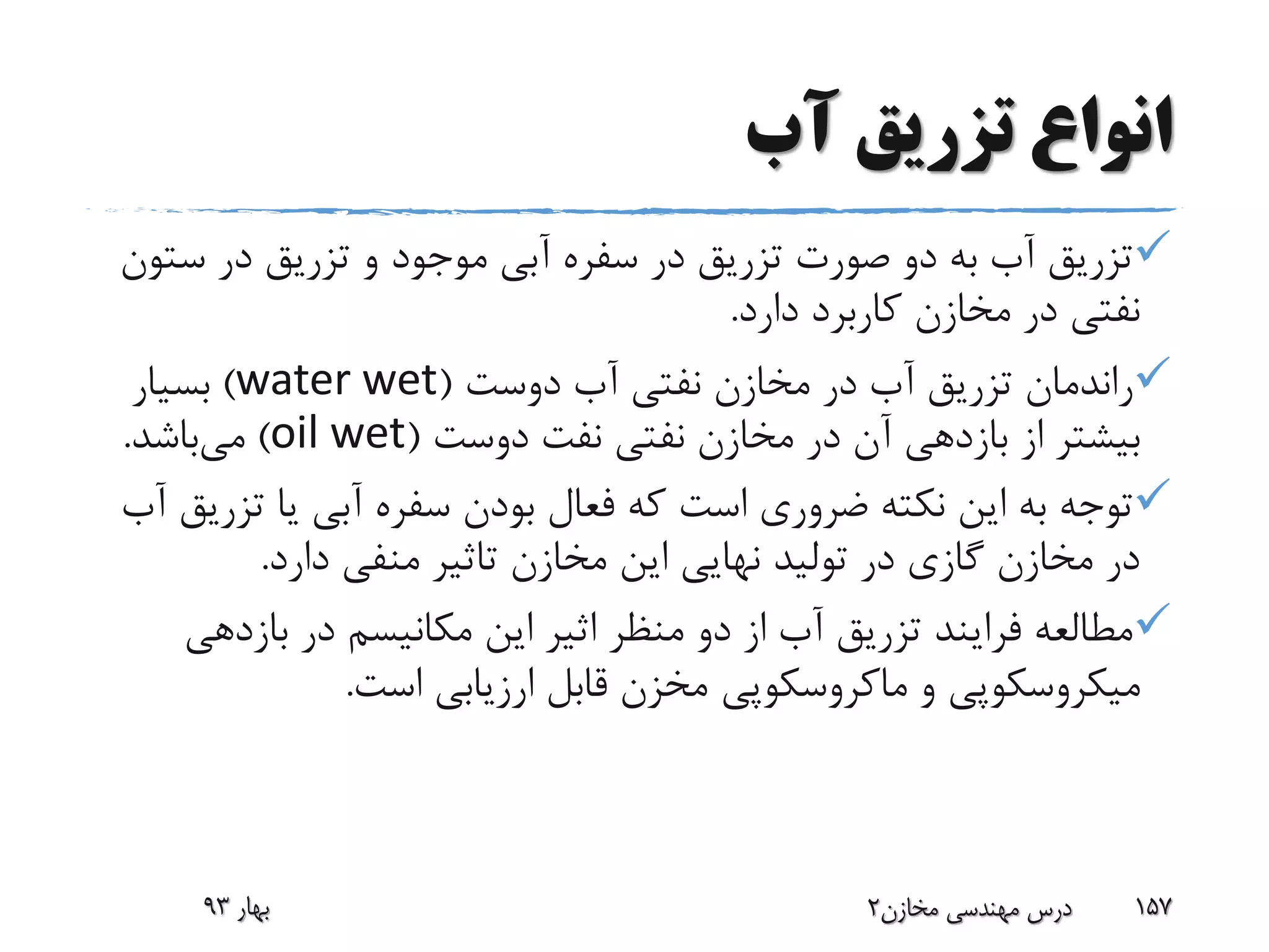 ‫آب‬ ‫تزریق‬ ‫انواع‬
‫س‬ ‫در‬ ‫تزریق‬ ‫و‬ ‫موجود‬ ‫آبی‬ ‫سفره‬ ‫در‬ ‫تزریق‬ ‫صورت‬ ‫دو‬ ‫به‬ ‫آب‬ ‫تزریق‬‫تون‬
‫دارد‬ ‫کاربرد‬ ‫مخازن‬ ‫در‬ ‫نفتی‬.
‫دوست‬ ‫آب‬ ‫نفتی‬ ‫مخازن‬ ‫در‬ ‫آب‬ ‫تزریق‬ ‫راندمان‬(water wet)‫بسیار‬
‫دوست‬ ‫نفت‬ ‫نفتی‬ ‫مخازن‬ ‫در‬ ‫آن‬ ‫بازدهی‬ ‫از‬ ‫بیشتر‬(oil wet)‫می‬‫باشد‬.
‫ت‬ ‫یا‬ ‫آبی‬ ‫سفره‬ ‫بودن‬ ‫فعال‬ ‫که‬ ‫است‬ ‫ضروری‬ ‫نکته‬ ‫این‬ ‫به‬ ‫توجه‬‫آب‬ ‫زریق‬
‫دارد‬ ‫منفی‬ ‫تاثیر‬ ‫مخازن‬ ‫این‬ ‫نهایی‬ ‫تولید‬ ‫در‬ ‫گازی‬ ‫مخازن‬ ‫در‬.
‫بازده‬ ‫در‬ ‫مکانیسم‬ ‫این‬ ‫اثیر‬ ‫منظر‬ ‫دو‬ ‫از‬ ‫آب‬ ‫تزریق‬ ‫فرایند‬ ‫مطالعه‬‫ی‬
‫و‬ ‫میکروسکوپی‬‫ماکروسکوپی‬‫است‬ ‫ارزیابی‬ ‫قابل‬ ‫مخزن‬.
‫بهار‬93 ‫مخازن‬ ‫مهندسی‬ ‫درس‬2 157
 