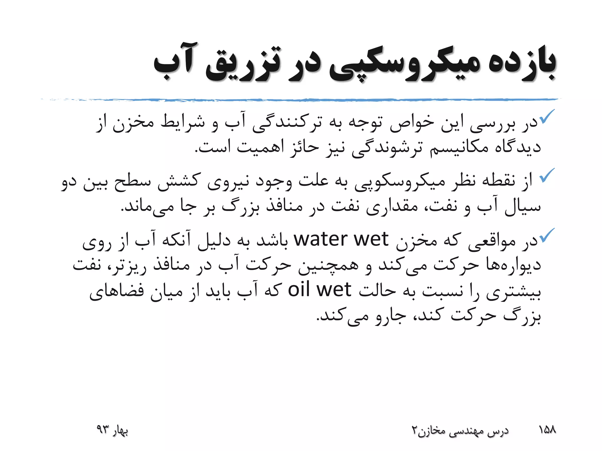 ‫آب‬ ‫تزریق‬ ‫در‬ ‫میکروسکپی‬ ‫بازده‬
‫به‬ ‫توجه‬ ‫خواص‬ ‫این‬ ‫بررسی‬ ‫در‬‫ترکنندگی‬‫از‬ ‫مخزن‬ ‫شرایط‬ ‫و‬ ‫آب‬
‫است‬ ‫اهمیت‬ ‫حائز‬ ‫نیز‬ ‫ترشوندگی‬ ‫مکانیسم‬ ‫دیدگاه‬.
‫ب‬ ‫سطح‬ ‫کشش‬ ‫نیروی‬ ‫وجود‬ ‫علت‬ ‫به‬ ‫میکروسکوپی‬ ‫نظر‬ ‫نقطه‬ ‫از‬‫دو‬ ‫ین‬
‫جا‬ ‫بر‬ ‫بزرگ‬ ‫منافذ‬ ‫در‬ ‫نفت‬ ‫مقداری‬ ،‫نفت‬ ‫و‬ ‫آب‬ ‫سیال‬‫می‬‫ماند‬.
‫مخزن‬ ‫که‬ ‫مواقعی‬ ‫در‬water wet‫روی‬ ‫از‬ ‫آب‬ ‫آنکه‬ ‫دلیل‬ ‫به‬ ‫باشد‬
‫دیواره‬‫ها‬‫می‬ ‫حرکت‬‫منافذ‬ ‫در‬ ‫آب‬ ‫حرکت‬ ‫همچنین‬ ‫و‬ ‫کند‬‫ریزتر‬‫نفت‬ ،
‫حالت‬ ‫به‬ ‫نسبت‬ ‫را‬ ‫بیشتری‬oil wet‫فضاهای‬ ‫میان‬ ‫از‬ ‫باید‬ ‫آب‬ ‫که‬
‫می‬ ‫جارو‬ ،‫کند‬ ‫حرکت‬ ‫بزرگ‬‫کند‬.
‫بهار‬93 ‫مخازن‬ ‫مهندسی‬ ‫درس‬2 158
 
