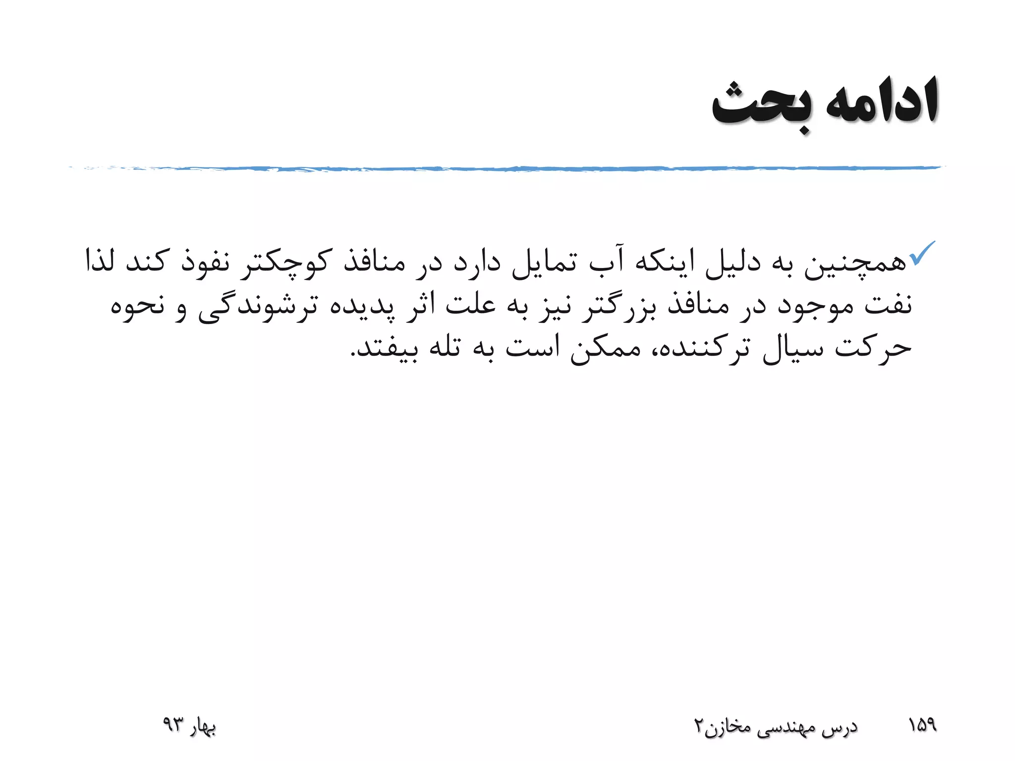 ‫بحث‬ ‫ادامه‬
‫نفوذ‬ ‫کوچکتر‬ ‫منافذ‬ ‫در‬ ‫دارد‬ ‫تمایل‬ ‫آب‬ ‫اینکه‬ ‫دلیل‬ ‫به‬ ‫همچنین‬‫لذا‬ ‫کند‬
‫ترشوندگ‬ ‫پدیده‬ ‫اثر‬ ‫علت‬ ‫به‬ ‫نیز‬ ‫بزرگتر‬ ‫منافذ‬ ‫در‬ ‫موجود‬ ‫نفت‬‫نحوه‬ ‫و‬ ‫ی‬
‫سیال‬ ‫حرکت‬‫ترکننده‬‫بیفتد‬ ‫تله‬ ‫به‬ ‫است‬ ‫ممکن‬ ،.
‫بهار‬93 ‫مخازن‬ ‫مهندسی‬ ‫درس‬2 159
 