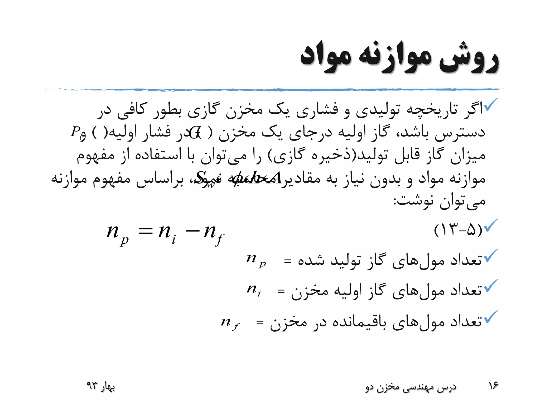 ‫مواد‬ ‫موازنه‬ ‫روش‬
‫در‬ ‫کافی‬ ‫بطور‬ ‫گازی‬ ‫مخزن‬ ‫یک‬ ‫فشاری‬ ‫و‬ ‫تولیدی‬ ‫تاریخچه‬ ‫اگر‬
‫مخزن‬ ‫یک‬ ‫درجای‬ ‫اولیه‬ ‫گاز‬ ،‫باشد‬ ‫دسترس‬) (‫اولیه‬ ‫فشار‬ ‫در‬) (‫و‬
‫تولید‬ ‫قابل‬ ‫گاز‬ ‫میزان‬(‫گازی‬ ‫ذخیره‬)‫می‬ ‫را‬‫مفه‬ ‫از‬ ‫استفاده‬ ‫با‬ ‫توان‬‫وم‬
‫مقادیر‬ ‫به‬ ‫نیاز‬ ‫بدون‬ ‫و‬ ‫مواد‬ ‫موازنه‬‫موازنه‬ ‫مفهوم‬ ‫براساس‬ ،‫نمود‬ ‫محاسبه‬
‫می‬‫نوشت‬ ‫توان‬:
(5-13)
‫تعداد‬‫مول‬‫های‬‫شده‬ ‫تولید‬ ‫گاز‬=
‫تعداد‬‫مول‬‫های‬‫مخزن‬ ‫اولیه‬ ‫گاز‬=
‫تعداد‬‫مول‬‫های‬‫مخزن‬ ‫در‬ ‫باقیمانده‬=
‫بهار‬93 ‫دو‬ ‫مخزن‬ ‫مهندسی‬ ‫درس‬ 16
،h،A،Sw 
pn
in
fn
p i fn n n 
GiP
 