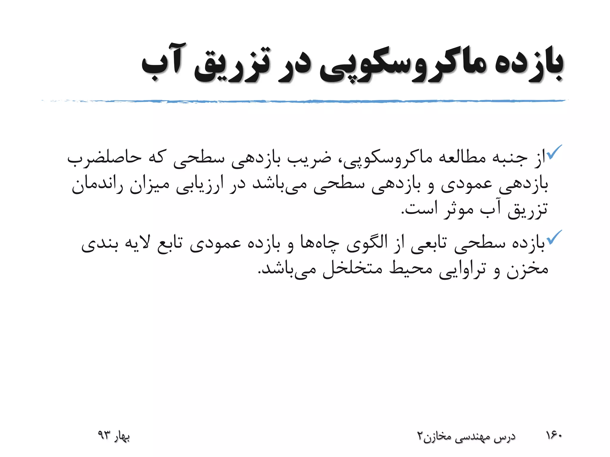 ‫آب‬ ‫تزریق‬ ‫در‬ ‫ماکروسکوپی‬ ‫بازده‬
‫مطالعه‬ ‫جنبه‬ ‫از‬‫ماکروسکوپی‬‫که‬ ‫سطحی‬ ‫بازدهی‬ ‫ضریب‬ ،‫حاصلض‬‫رب‬
‫می‬ ‫سطحی‬ ‫بازدهی‬ ‫و‬ ‫عمودی‬ ‫بازدهی‬‫راندمان‬ ‫میزان‬ ‫ارزیابی‬ ‫در‬ ‫باشد‬
‫است‬ ‫موثر‬ ‫آب‬ ‫تزریق‬.
‫چاه‬ ‫الگوی‬ ‫از‬ ‫تابعی‬ ‫سطحی‬ ‫بازده‬‫بند‬ ‫الیه‬ ‫تابع‬ ‫عمودی‬ ‫بازده‬ ‫و‬ ‫ها‬‫ی‬
‫می‬ ‫متخلخل‬ ‫محیط‬ ‫تراوایی‬ ‫و‬ ‫مخزن‬‫باشد‬.
‫بهار‬93 ‫مخازن‬ ‫مهندسی‬ ‫درس‬2 160
 