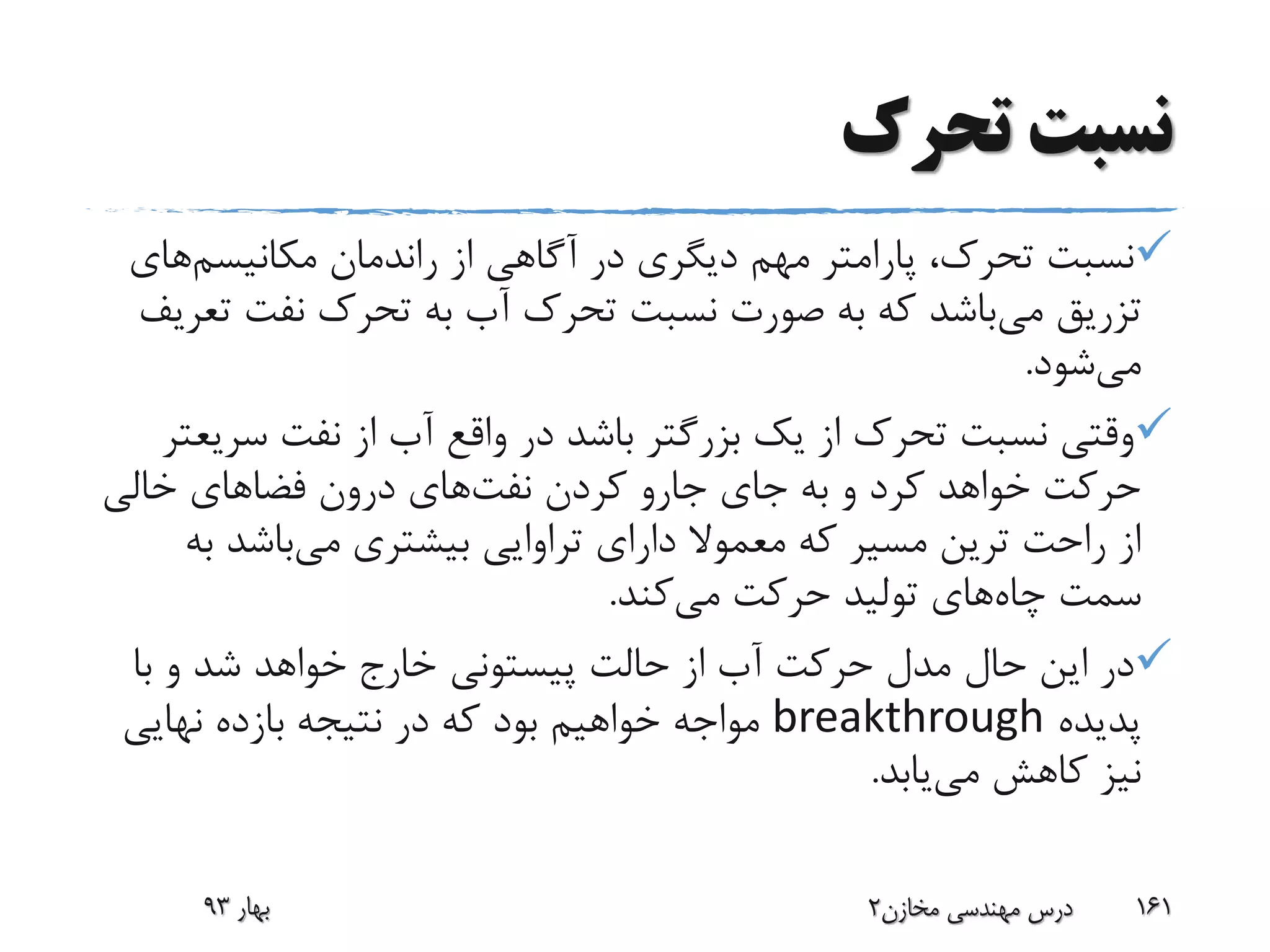‫تحرک‬ ‫نسبت‬
‫مکانیسم‬ ‫راندمان‬ ‫از‬ ‫آگاهی‬ ‫در‬ ‫دیگری‬ ‫مهم‬ ‫پارامتر‬ ،‫تحرک‬ ‫نسبت‬‫ه‬‫ای‬
‫می‬ ‫تزریق‬‫ت‬ ‫نفت‬ ‫تحرک‬ ‫به‬ ‫آب‬ ‫تحرک‬ ‫نسبت‬ ‫صورت‬ ‫به‬ ‫که‬ ‫باشد‬‫عریف‬
‫می‬‫شود‬.
‫سر‬ ‫نفت‬ ‫از‬ ‫آب‬ ‫واقع‬ ‫در‬ ‫باشد‬ ‫بزرگتر‬ ‫یک‬ ‫از‬ ‫تحرک‬ ‫نسبت‬ ‫وقتی‬‫یعتر‬
‫کردن‬ ‫جارو‬ ‫جای‬ ‫به‬ ‫و‬ ‫کرد‬ ‫خواهد‬ ‫حرکت‬‫نفت‬‫های‬‫خالی‬ ‫فضاهای‬ ‫درون‬
‫می‬ ‫بیشتری‬ ‫تراوایی‬ ‫دارای‬ ‫معموال‬ ‫که‬ ‫مسیر‬ ‫ترین‬ ‫راحت‬ ‫از‬‫ب‬ ‫باشد‬‫ه‬
‫چاه‬ ‫سمت‬‫می‬ ‫حرکت‬ ‫تولید‬ ‫های‬‫کند‬.
‫حالت‬ ‫از‬ ‫آب‬ ‫حرکت‬ ‫مدل‬ ‫حال‬ ‫این‬ ‫در‬‫پیستونی‬‫با‬ ‫و‬ ‫شد‬ ‫خواهد‬ ‫خارج‬
‫پدیده‬breakthrough‫نهایی‬ ‫بازده‬ ‫نتیجه‬ ‫در‬ ‫که‬ ‫بود‬ ‫خواهیم‬ ‫مواجه‬
‫می‬ ‫کاهش‬ ‫نیز‬‫یابد‬.
‫بهار‬93 ‫مخازن‬ ‫مهندسی‬ ‫درس‬2 161
 