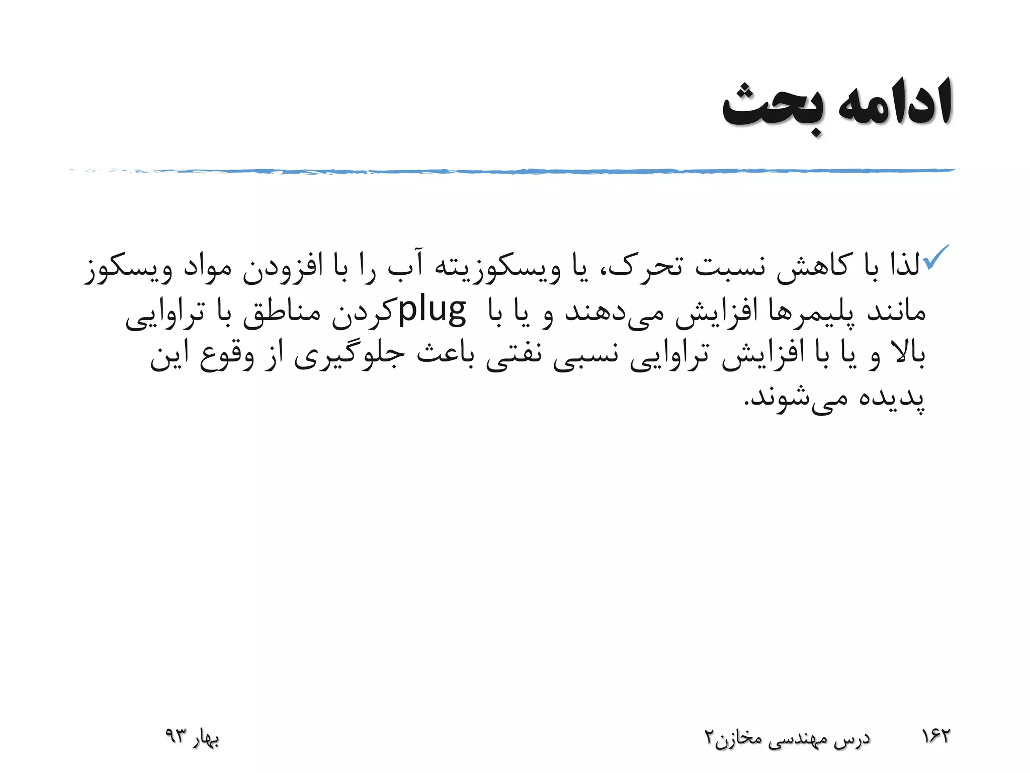 ‫بحث‬ ‫ادامه‬
‫یا‬ ،‫تحرک‬ ‫نسبت‬ ‫کاهش‬ ‫با‬ ‫لذا‬‫ویسکوزیته‬‫مواد‬ ‫افزودن‬ ‫با‬ ‫را‬ ‫آب‬‫و‬‫یسکوز‬
‫مانند‬‫پلیمرها‬‫می‬ ‫افزایش‬‫با‬ ‫یا‬ ‫و‬ ‫دهند‬plug‫تراوایی‬ ‫با‬ ‫مناطق‬ ‫کردن‬
‫وق‬ ‫از‬ ‫جلوگیری‬ ‫باعث‬ ‫نفتی‬ ‫نسبی‬ ‫تراوایی‬ ‫افزایش‬ ‫با‬ ‫یا‬ ‫و‬ ‫باال‬‫این‬ ‫وع‬
‫می‬ ‫پدیده‬‫شوند‬.
‫بهار‬93 ‫مخازن‬ ‫مهندسی‬ ‫درس‬2 162
 