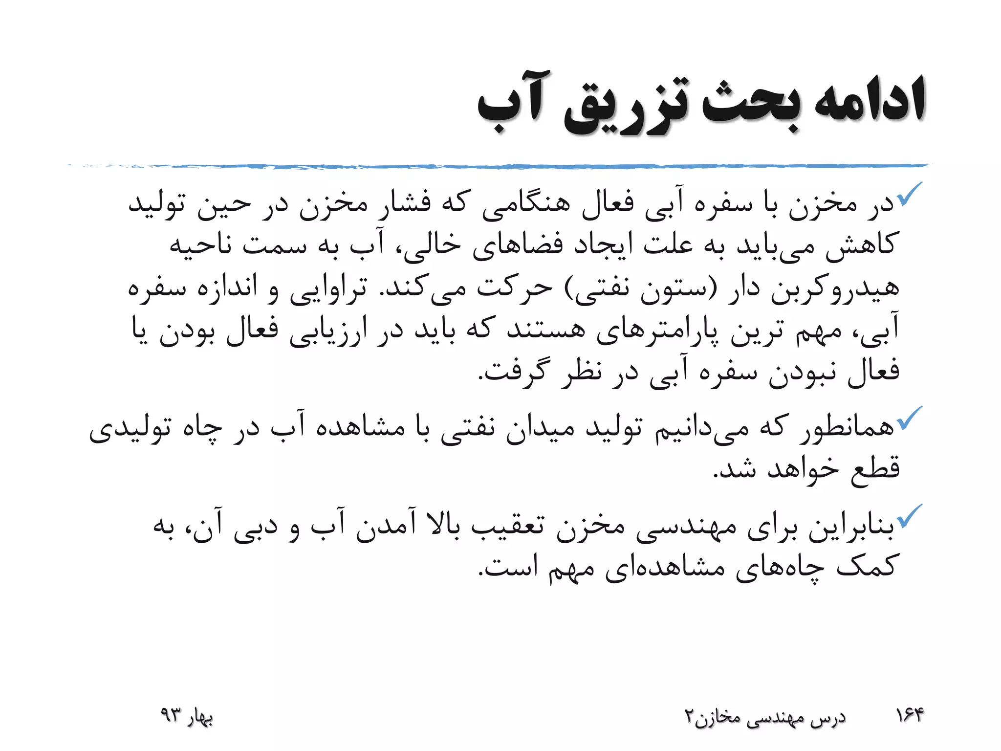 ‫آب‬ ‫تزریق‬ ‫بحث‬ ‫ادامه‬
‫تولی‬ ‫حین‬ ‫در‬ ‫مخزن‬ ‫فشار‬ ‫که‬ ‫هنگامی‬ ‫فعال‬ ‫آبی‬ ‫سفره‬ ‫با‬ ‫مخزن‬ ‫در‬‫د‬
‫کاهش‬‫می‬‫باید‬‫ناحیه‬ ‫سمت‬ ‫به‬ ‫آب‬ ،‫خالی‬ ‫فضاهای‬ ‫ایجاد‬ ‫علت‬ ‫به‬
‫دار‬ ‫هیدروکربن‬(‫نفتی‬ ‫ستون‬)‫می‬ ‫حرکت‬‫کند‬.‫س‬ ‫اندازه‬ ‫و‬ ‫تراوایی‬‫فره‬
‫بود‬ ‫فعال‬ ‫ارزیابی‬ ‫در‬ ‫باید‬ ‫که‬ ‫هستند‬ ‫پارامترهای‬ ‫ترین‬ ‫مهم‬ ،‫آبی‬‫یا‬ ‫ن‬
‫گرفت‬ ‫نظر‬ ‫در‬ ‫آبی‬ ‫سفره‬ ‫نبودن‬ ‫فعال‬.
‫که‬ ‫همانطور‬‫می‬‫دانیم‬‫تو‬ ‫چاه‬ ‫در‬ ‫آب‬ ‫مشاهده‬ ‫با‬ ‫نفتی‬ ‫میدان‬ ‫تولید‬‫لیدی‬
‫شد‬ ‫خواهد‬ ‫قطع‬.
‫ب‬ ،‫آن‬ ‫دبی‬ ‫و‬ ‫آب‬ ‫آمدن‬ ‫باال‬ ‫تعقیب‬ ‫مخزن‬ ‫مهندسی‬ ‫برای‬ ‫بنابراین‬‫ه‬
‫چاه‬ ‫کمک‬‫مشاهده‬ ‫های‬‫است‬ ‫مهم‬ ‫ای‬.
‫بهار‬93 ‫مخازن‬ ‫مهندسی‬ ‫درس‬2 164
 