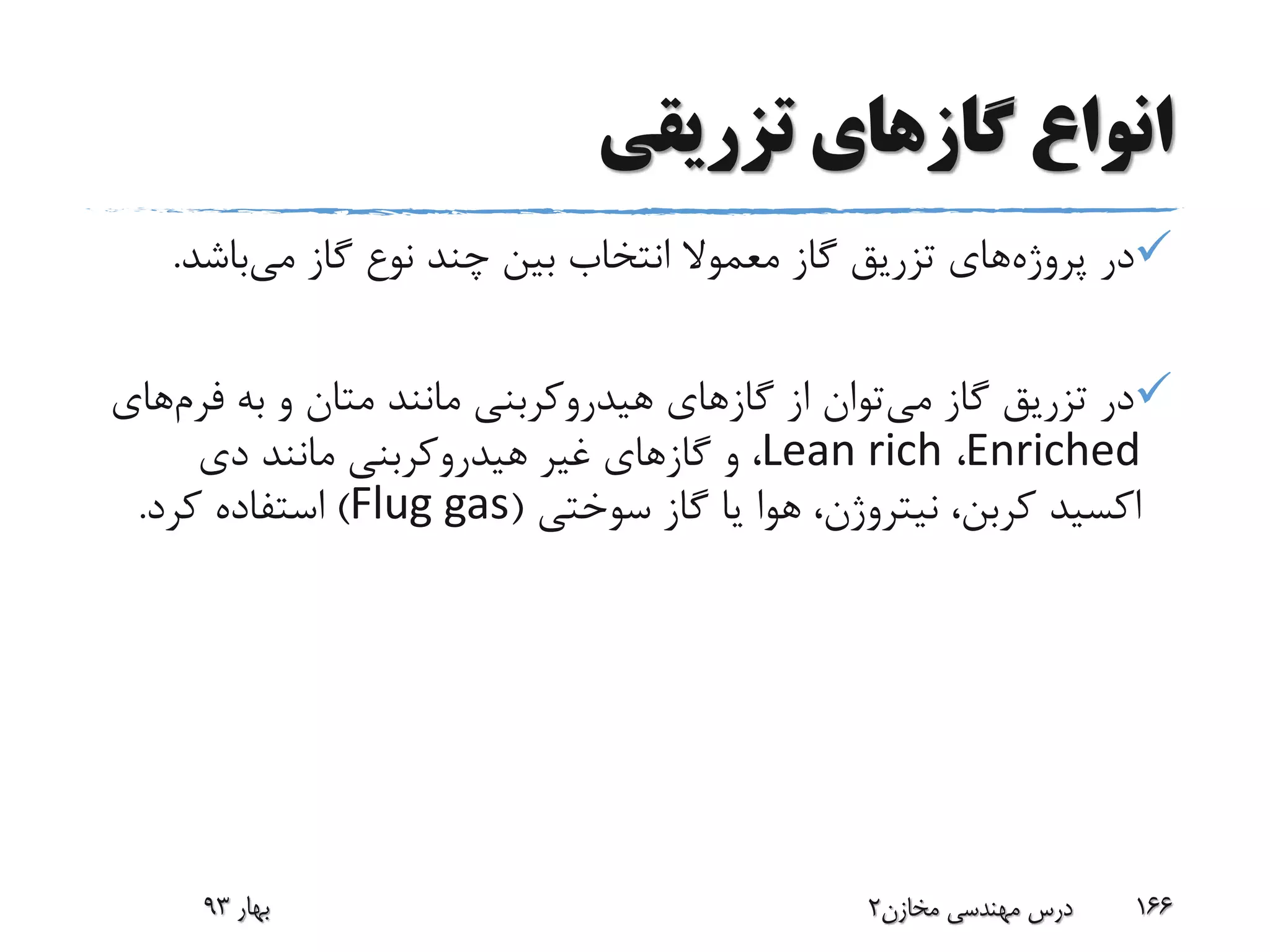 ‫تزریقی‬ ‫گازهای‬ ‫انواع‬
‫پروژه‬ ‫در‬‫می‬ ‫گاز‬ ‫نوع‬ ‫چند‬ ‫بین‬ ‫انتخاب‬ ‫معموال‬ ‫گاز‬ ‫تزریق‬ ‫های‬‫باشد‬.
‫می‬ ‫گاز‬ ‫تزریق‬ ‫در‬‫به‬ ‫و‬ ‫متان‬ ‫مانند‬ ‫هیدروکربنی‬ ‫گازهای‬ ‫از‬ ‫توان‬‫فر‬‫م‬‫های‬
Enriched،Lean rich‫دی‬ ‫مانند‬ ‫هیدروکربنی‬ ‫غیر‬ ‫گازهای‬ ‫و‬ ،
‫سوختی‬ ‫گاز‬ ‫یا‬ ‫هوا‬ ،‫نیتروژن‬ ،‫کربن‬ ‫اکسید‬(Flug gas)‫کرد‬ ‫استفاده‬.
‫بهار‬93 ‫مخازن‬ ‫مهندسی‬ ‫درس‬2 166
 